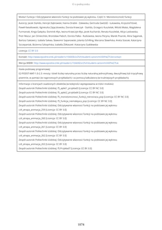 Moduł: Funkcja / Odczytywanie własności funkcji na podstawie jej wykresu. Część II / Monotoniczność funkcji
Autorzy: Jacek Stańdo, Henryk Dąbrowski, Hanna Drabik - Zalewska, Gertruda Gwóźdź - Łukawska, Krzysztof Kisiel,
Paweł Kwiatkowski, Agnieszka Zajączkowska, Dorota Krawczyk - Stańdo, Grzegorz Kusztelak, Witold Walas, Magdalena
Furmaniak, Kinga Gałązka, Dominik Kłys, Iwona Krawczyk-Kłys, Jacek Kucharski, Renata Kusztelak, Alicja Laskowska,
Piotr Mazur, Jan Omieciński, Bronisław Pabich, Dorota Palka - Rutkowska, Iwona Pecyna, Marek Pisarski, Alina Saganiak,
Bartosz Sakowicz, Izabela Sakwa, Sławomir Sapanowski, Jolanta Schilling, Marzena Sławińska, Aneta Stasiak, Katarzyna
Szczepaniak, Bożenna Szkopińska, Izabella Żółtaszek i Katarzyna Szablewska
Licencja: CC BY 3.0
Kontakt: http://www.epodreczniki.pl/reader/c/104436/v/25/t/student-canon/m/iXiFhkZ7Ue/contact
Wersja WWW: http://www.epodreczniki.pl/reader/c/104436/v/25/t/student-canon/m/iXiFhkZ7Ue
Hasła podstawy programowej:
E2-PODST-MAT-1.0-2.3: mnoży i dzieli liczbę naturalną przez liczbę naturalną jednocyfrową, dwucyfrową lub trzycyfrową
pisemnie, w pamięci (w najprostszych przykładach) i za pomocą kalkulatora (w trudniejszych przykładach);
Informacje o licencjach osadzonych obiektów (w kolejności występowania w treści modułu):
Zespół autorski Politechniki Łódzkiej: f5_aplet1_przyklad3 [Licencja: CC BY NC 3.0]
Zespół autorski Politechniki Łódzkiej: f5_aplet2_przyklad4 [Licencja: CC BY NC 3.0]
Zespół autorski Politechniki Łódzkiej: f5_monotonicznosc_funkcji_nierosnaca_pop [Licencja: CC BY NC 3.0]
Zespół autorski Politechniki Łódzkiej: f5_funkcja_niemalejaca_pop [Licencja: CC BY NC 3.0]
Zespół autorski Politechniki Łódzkiej: Odczytywanie wlasnosci funkcji na podstawie jej wykresu
czII_atrapa_animacja_259 [Licencja: CC BY 3.0]
Zespół autorski Politechniki Łódzkiej: Odczytywanie wlasnosci funkcji na podstawie jej wykresu
czII_atrapa_animacja_260 [Licencja: CC BY 3.0]
Zespół autorski Politechniki Łódzkiej: Odczytywanie wlasnosci funkcji na podstawie jej wykresu
czII_atrapa_animacja_261 [Licencja: CC BY 3.0]
Zespół autorski Politechniki Łódzkiej: Odczytywanie wlasnosci funkcji na podstawie jej wykresu
czII_atrapa_animacja_262 [Licencja: CC BY 3.0]
Zespół autorski Politechniki Łódzkiej: Odczytywanie wlasnosci funkcji na podstawie jej wykresu
czII_atrapa_animacja_263 [Licencja: CC BY 3.0]
Zespół autorski Politechniki Łódzkiej: f5 Przykład7 [Licencja: CC BY 3.0]
O e-podręczniku
1074
 