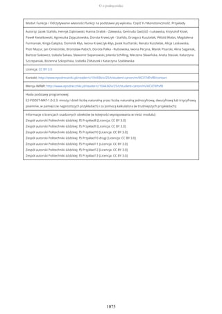 Moduł: Funkcja / Odczytywanie własności funkcji na podstawie jej wykresu. Część II / Monotoniczność. Przykłady
Autorzy: Jacek Stańdo, Henryk Dąbrowski, Hanna Drabik - Zalewska, Gertruda Gwóźdź - Łukawska, Krzysztof Kisiel,
Paweł Kwiatkowski, Agnieszka Zajączkowska, Dorota Krawczyk - Stańdo, Grzegorz Kusztelak, Witold Walas, Magdalena
Furmaniak, Kinga Gałązka, Dominik Kłys, Iwona Krawczyk-Kłys, Jacek Kucharski, Renata Kusztelak, Alicja Laskowska,
Piotr Mazur, Jan Omieciński, Bronisław Pabich, Dorota Palka - Rutkowska, Iwona Pecyna, Marek Pisarski, Alina Saganiak,
Bartosz Sakowicz, Izabela Sakwa, Sławomir Sapanowski, Jolanta Schilling, Marzena Sławińska, Aneta Stasiak, Katarzyna
Szczepaniak, Bożenna Szkopińska, Izabella Żółtaszek i Katarzyna Szablewska
Licencja: CC BY 3.0
Kontakt: http://www.epodreczniki.pl/reader/c/104436/v/25/t/student-canon/m/iKCV7dPxfB/contact
Wersja WWW: http://www.epodreczniki.pl/reader/c/104436/v/25/t/student-canon/m/iKCV7dPxfB
Hasła podstawy programowej:
E2-PODST-MAT-1.0-2.3: mnoży i dzieli liczbę naturalną przez liczbę naturalną jednocyfrową, dwucyfrową lub trzycyfrową
pisemnie, w pamięci (w najprostszych przykładach) i za pomocą kalkulatora (w trudniejszych przykładach);
Informacje o licencjach osadzonych obiektów (w kolejności występowania w treści modułu):
Zespół autorski Politechniki Łódzkiej: f5 Przykład8 [Licencja: CC BY 3.0]
Zespół autorski Politechniki Łódzkiej: f5 Przykład9 [Licencja: CC BY 3.0]
Zespół autorski Politechniki Łódzkiej: f5 Przyklad10 [Licencja: CC BY 3.0]
Zespół autorski Politechniki Łódzkiej: f5 Przykład10 drugi [Licencja: CC BY 3.0]
Zespół autorski Politechniki Łódzkiej: f5 Przykład11 [Licencja: CC BY 3.0]
Zespół autorski Politechniki Łódzkiej: f5 Przykład12 [Licencja: CC BY 3.0]
Zespół autorski Politechniki Łódzkiej: f5 Przykład13 [Licencja: CC BY 3.0]
O e-podręczniku
1075
 