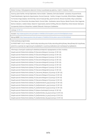 Moduł: Funkcja / Odczytywanie własności funkcji na podstawie jej wykresu. Część II / Zadania. Część I
Autorzy: Jacek Stańdo, Henryk Dąbrowski, Hanna Drabik - Zalewska, Gertruda Gwóźdź - Łukawska, Krzysztof Kisiel,
Paweł Kwiatkowski, Agnieszka Zajączkowska, Dorota Krawczyk - Stańdo, Grzegorz Kusztelak, Witold Walas, Magdalena
Furmaniak, Kinga Gałązka, Dominik Kłys, Iwona Krawczyk-Kłys, Jacek Kucharski, Renata Kusztelak, Alicja Laskowska,
Piotr Mazur, Jan Omieciński, Bronisław Pabich, Dorota Palka - Rutkowska, Iwona Pecyna, Marek Pisarski, Alina Saganiak,
Bartosz Sakowicz, Izabela Sakwa, Sławomir Sapanowski, Jolanta Schilling, Marzena Sławińska, Aneta Stasiak, Katarzyna
Szczepaniak, Bożenna Szkopińska, Izabella Żółtaszek i Katarzyna Szablewska
Licencja: CC BY 3.0
Kontakt: http://www.epodreczniki.pl/reader/c/104436/v/25/t/student-canon/m/i3ImVQkVa4/contact
Wersja WWW: http://www.epodreczniki.pl/reader/c/104436/v/25/t/student-canon/m/i3ImVQkVa4
Hasła podstawy programowej:
E2-PODST-MAT-1.0-2.3: mnoży i dzieli liczbę naturalną przez liczbę naturalną jednocyfrową, dwucyfrową lub trzycyfrową
pisemnie, w pamięci (w najprostszych przykładach) i za pomocą kalkulatora (w trudniejszych przykładach);
Informacje o licencjach osadzonych obiektów (w kolejności występowania w treści modułu):
Zespół autorski Politechniki Łódzkiej: f5 Ćwiczenie Wstepne1 [Licencja: CC BY 3.0]
Zespół autorski Politechniki Łódzkiej: f5 Ćwiczenie Wstępne2 [Licencja: CC BY 3.0]
Zespół autorski Politechniki Łódzkiej: f5 Ćwiczenie Wstępne3 [Licencja: CC BY 3.0]
Zespół autorski Politechniki Łódzkiej: f5 Ćwiczenie Wstępne4 [Licencja: CC BY 3.0]
Zespół autorski Politechniki Łódzkiej: f5 Cwiczenie Wstępne5 [Licencja: CC BY 3.0]
Zespół autorski Politechniki Łódzkiej: 5f Ćwiczenie Wstępne6 [Licencja: CC BY 3.0]
Zespół autorski Politechniki Łódzkiej: f5 Ćwiczenie Wstępne7 [Licencja: CC BY 3.0]
Zespół autorski Politechniki Łódzkiej: f5 Ćwiczenie Wstępne8 [Licencja: CC BY 3.0]
Zespół autorski Politechniki Łódzkiej: f5_Cwiczenie_Wstepne_9 [Licencja: CC BY 3.0]
Zespół autorski Politechniki Łódzkiej: f5 Ćwiczenie Wstępne10 [Licencja: CC BY 3.0]
Zespół autorski Politechniki Łódzkiej: f5 Cwiczenie Wstępne12 [Licencja: CC BY 3.0]
Zespół autorski Politechniki Łódzkiej: f5 Ćwiczenie Wstepne13 [Licencja: CC BY 3.0]
Zespół autorski Politechniki Łódzkiej: f5_ZadZamkniete1b_pop [Licencja: CC BY 3.0]
Zespół autorski Politechniki Łódzkiej: f5_ZadZamkniete1c_pop [Licencja: CC BY 3.0]
Zespół autorski Politechniki Łódzkiej: f5_ZadZamkniete1d_pop [Licencja: CC BY 3.0]
Zespół autorski Politechniki Łódzkiej: f5 Zadanie Zamknięte2 [Licencja: CC BY 3.0]
Zespół autorski Politechniki Łódzkiej: f5_ZadZamkniete_3a_pop [Licencja: CC BY 3.0]
Zespół autorski Politechniki Łódzkiej: f5_ZadZamkniete_3c_pop [Licencja: CC BY 3.0]
Zespół autorski Politechniki Łódzkiej: f5_ZadZamkniete_3d_pop [Licencja: CC BY 3.0]
O e-podręczniku
1076
 