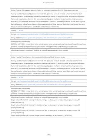 Moduł: Funkcja / Odczytywanie własności funkcji na podstawie jej wykresu. Część II / Zadania generatorowe
Autorzy: Jacek Stańdo, Henryk Dąbrowski, Hanna Drabik - Zalewska, Gertruda Gwóźdź - Łukawska, Krzysztof Kisiel,
Paweł Kwiatkowski, Agnieszka Zajączkowska, Dorota Krawczyk - Stańdo, Grzegorz Kusztelak, Witold Walas, Magdalena
Furmaniak, Kinga Gałązka, Dominik Kłys, Iwona Krawczyk-Kłys, Jacek Kucharski, Renata Kusztelak, Alicja Laskowska,
Piotr Mazur, Jan Omieciński, Bronisław Pabich, Dorota Palka - Rutkowska, Iwona Pecyna, Marek Pisarski, Alina Saganiak,
Bartosz Sakowicz, Izabela Sakwa, Sławomir Sapanowski, Jolanta Schilling, Marzena Sławińska, Aneta Stasiak, Katarzyna
Szczepaniak, Bożenna Szkopińska, Izabella Żółtaszek i Katarzyna Szablewska
Licencja: CC BY 3.0
Kontakt: http://www.epodreczniki.pl/reader/c/104436/v/25/t/student-canon/m/i3eyXqFWnA/contact
Wersja WWW: http://www.epodreczniki.pl/reader/c/104436/v/25/t/student-canon/m/i3eyXqFWnA
Hasła podstawy programowej:
E2-PODST-MAT-1.0-2.3: mnoży i dzieli liczbę naturalną przez liczbę naturalną jednocyfrową, dwucyfrową lub trzycyfrową
pisemnie, w pamięci (w najprostszych przykładach) i za pomocą kalkulatora (w trudniejszych przykładach);
Informacje o licencjach osadzonych obiektów (w kolejności występowania w treści modułu):
Moduł: Funkcja / Przekształcanie figur na płaszczyźnie kartezjańskiej / Symetria punktu
Autorzy: Jacek Stańdo, Henryk Dąbrowski, Hanna Drabik - Zalewska, Gertruda Gwóźdź - Łukawska, Krzysztof Kisiel,
Paweł Kwiatkowski, Agnieszka Zajączkowska, Dorota Krawczyk - Stańdo, Grzegorz Kusztelak, Witold Walas, Magdalena
Furmaniak, Kinga Gałązka, Dominik Kłys, Iwona Krawczyk-Kłys, Jacek Kucharski, Renata Kusztelak, Alicja Laskowska,
Piotr Mazur, Jan Omieciński, Bronisław Pabich, Dorota Palka - Rutkowska, Iwona Pecyna, Marek Pisarski, Alina Saganiak,
Bartosz Sakowicz, Izabela Sakwa, Sławomir Sapanowski, Jolanta Schilling, Marzena Sławińska, Aneta Stasiak, Katarzyna
Szczepaniak, Bożenna Szkopińska, Izabella Żółtaszek i Katarzyna Szablewska
Licencja: CC BY 3.0
Kontakt: http://www.epodreczniki.pl/reader/c/104436/v/25/t/student-canon/m/iujnbLcEZ4/contact
Wersja WWW: http://www.epodreczniki.pl/reader/c/104436/v/25/t/student-canon/m/iujnbLcEZ4
Hasła podstawy programowej:
E2-PODST-MAT-1.0-2.3: mnoży i dzieli liczbę naturalną przez liczbę naturalną jednocyfrową, dwucyfrową lub trzycyfrową
pisemnie, w pamięci (w najprostszych przykładach) i za pomocą kalkulatora (w trudniejszych przykładach);
Informacje o licencjach osadzonych obiektów (w kolejności występowania w treści modułu):
Zespół autorski Politechniki Łódzkiej: Przeksztalcanie figur na plaszczyznie kartezjanskiej_atrapa_animacja_264
[Licencja: CC BY 3.0]
Zespół autorski Politechniki Łódzkiej: Przeksztalcanie figur na plaszczyznie kartezjanskiej_atrapa_animacja_265
[Licencja: CC BY 3.0]
Zespół autorski Politechniki Łódzkiej: Przeksztalcanie figur na plaszczyznie kartezjanskiej_atrapa_animacja_266
[Licencja: CC BY 3.0]
Zespół autorski Politechniki Łódzkiej: f6_aplet_symetria_wielokata_Oy_4a [Licencja: CC BY NC 3.0]
O e-podręczniku
1078
 