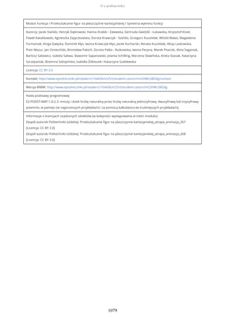Moduł: Funkcja / Przekształcanie figur na płaszczyźnie kartezjańskiej / Symetria wykresu funkcji
Autorzy: Jacek Stańdo, Henryk Dąbrowski, Hanna Drabik - Zalewska, Gertruda Gwóźdź - Łukawska, Krzysztof Kisiel,
Paweł Kwiatkowski, Agnieszka Zajączkowska, Dorota Krawczyk - Stańdo, Grzegorz Kusztelak, Witold Walas, Magdalena
Furmaniak, Kinga Gałązka, Dominik Kłys, Iwona Krawczyk-Kłys, Jacek Kucharski, Renata Kusztelak, Alicja Laskowska,
Piotr Mazur, Jan Omieciński, Bronisław Pabich, Dorota Palka - Rutkowska, Iwona Pecyna, Marek Pisarski, Alina Saganiak,
Bartosz Sakowicz, Izabela Sakwa, Sławomir Sapanowski, Jolanta Schilling, Marzena Sławińska, Aneta Stasiak, Katarzyna
Szczepaniak, Bożenna Szkopińska, Izabella Żółtaszek i Katarzyna Szablewska
Licencja: CC BY 3.0
Kontakt: http://www.epodreczniki.pl/reader/c/104436/v/25/t/student-canon/m/i2HWLSBG0g/contact
Wersja WWW: http://www.epodreczniki.pl/reader/c/104436/v/25/t/student-canon/m/i2HWLSBG0g
Hasła podstawy programowej:
E2-PODST-MAT-1.0-2.3: mnoży i dzieli liczbę naturalną przez liczbę naturalną jednocyfrową, dwucyfrową lub trzycyfrową
pisemnie, w pamięci (w najprostszych przykładach) i za pomocą kalkulatora (w trudniejszych przykładach);
Informacje o licencjach osadzonych obiektów (w kolejności występowania w treści modułu):
Zespół autorski Politechniki Łódzkiej: Przeksztalcanie figur na plaszczyznie kartezjanskiej_atrapa_animacja_267
[Licencja: CC BY 3.0]
Zespół autorski Politechniki Łódzkiej: Przeksztalcanie figur na plaszczyznie kartezjanskiej_atrapa_animacja_268
[Licencja: CC BY 3.0]
O e-podręczniku
1079
 