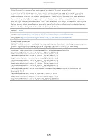 Moduł: Funkcja / Przekształcanie figur na płaszczyźnie kartezjańskiej / Przykłady symetrii funkcji
Autorzy: Jacek Stańdo, Henryk Dąbrowski, Hanna Drabik - Zalewska, Gertruda Gwóźdź - Łukawska, Krzysztof Kisiel,
Paweł Kwiatkowski, Agnieszka Zajączkowska, Dorota Krawczyk - Stańdo, Grzegorz Kusztelak, Witold Walas, Magdalena
Furmaniak, Kinga Gałązka, Dominik Kłys, Iwona Krawczyk-Kłys, Jacek Kucharski, Renata Kusztelak, Alicja Laskowska,
Piotr Mazur, Jan Omieciński, Bronisław Pabich, Dorota Palka - Rutkowska, Iwona Pecyna, Marek Pisarski, Alina Saganiak,
Bartosz Sakowicz, Izabela Sakwa, Sławomir Sapanowski, Jolanta Schilling, Marzena Sławińska, Aneta Stasiak, Katarzyna
Szczepaniak, Bożenna Szkopińska, Izabella Żółtaszek i Katarzyna Szablewska
Licencja: CC BY 3.0
Kontakt: http://www.epodreczniki.pl/reader/c/104436/v/25/t/student-canon/m/ifXk8bDoha/contact
Wersja WWW: http://www.epodreczniki.pl/reader/c/104436/v/25/t/student-canon/m/ifXk8bDoha
Hasła podstawy programowej:
E2-PODST-MAT-1.0-2.3: mnoży i dzieli liczbę naturalną przez liczbę naturalną jednocyfrową, dwucyfrową lub trzycyfrową
pisemnie, w pamięci (w najprostszych przykładach) i za pomocą kalkulatora (w trudniejszych przykładach);
Informacje o licencjach osadzonych obiektów (w kolejności występowania w treści modułu):
Zespół autorski Politechniki Łódzkiej: f6_Przyklad_5_1 [Licencja: CC BY 3.0]
Zespół autorski Politechniki Łódzkiej: f6_Przyklad_5_2 [Licencja: CC BY 3.0]
Zespół autorski Politechniki Łódzkiej: f6_Przyklad_5_3 [Licencja: CC BY 3.0]
Zespół autorski Politechniki Łódzkiej: f6_Przyklad_6_1 [Licencja: CC BY 3.0]
Zespół autorski Politechniki Łódzkiej: f6_Przyklad_6_2 [Licencja: CC BY 3.0]
Zespół autorski Politechniki Łódzkiej: f6_Przyklad_6_3 [Licencja: CC BY 3.0]
Zespół autorski Politechniki Łódzkiej: Przeksztalcanie figur na plaszczyznie kartezjanskiej_atrapa_animacja_269
[Licencja: CC BY 3.0]
Zespół autorski Politechniki Łódzkiej: f6_Przyklad8_1 [Licencja: CC BY 3.0]
Zespół autorski Politechniki Łódzkiej: f6_Przyklad_8_2 [Licencja: CC BY 3.0]
Zespół autorski Politechniki Łódzkiej: f6_Przykladd_8_3 [Licencja: CC BY 3.0]
O e-podręczniku
1080
 