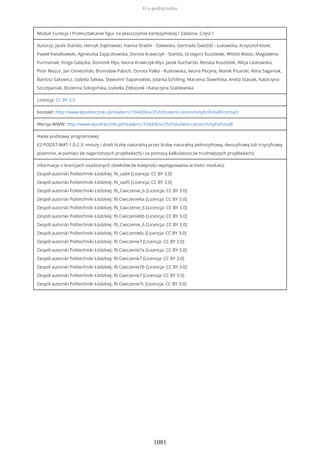Moduł: Funkcja / Przekształcanie figur na płaszczyźnie kartezjańskiej / Zadania. Część I
Autorzy: Jacek Stańdo, Henryk Dąbrowski, Hanna Drabik - Zalewska, Gertruda Gwóźdź - Łukawska, Krzysztof Kisiel,
Paweł Kwiatkowski, Agnieszka Zajączkowska, Dorota Krawczyk - Stańdo, Grzegorz Kusztelak, Witold Walas, Magdalena
Furmaniak, Kinga Gałązka, Dominik Kłys, Iwona Krawczyk-Kłys, Jacek Kucharski, Renata Kusztelak, Alicja Laskowska,
Piotr Mazur, Jan Omieciński, Bronisław Pabich, Dorota Palka - Rutkowska, Iwona Pecyna, Marek Pisarski, Alina Saganiak,
Bartosz Sakowicz, Izabela Sakwa, Sławomir Sapanowski, Jolanta Schilling, Marzena Sławińska, Aneta Stasiak, Katarzyna
Szczepaniak, Bożenna Szkopińska, Izabella Żółtaszek i Katarzyna Szablewska
Licencja: CC BY 3.0
Kontakt: http://www.epodreczniki.pl/reader/c/104436/v/25/t/student-canon/m/iyKnFotul8/contact
Wersja WWW: http://www.epodreczniki.pl/reader/c/104436/v/25/t/student-canon/m/iyKnFotul8
Hasła podstawy programowej:
E2-PODST-MAT-1.0-2.3: mnoży i dzieli liczbę naturalną przez liczbę naturalną jednocyfrową, dwucyfrową lub trzycyfrową
pisemnie, w pamięci (w najprostszych przykładach) i za pomocą kalkulatora (w trudniejszych przykładach);
Informacje o licencjach osadzonych obiektów (w kolejności występowania w treści modułu):
Zespół autorski Politechniki Łódzkiej: f6_zad4 [Licencja: CC BY 3.0]
Zespół autorski Politechniki Łódzkiej: f6_zad5 [Licencja: CC BY 3.0]
Zespół autorski Politechniki Łódzkiej: f6_Cwiczenie_6 [Licencja: CC BY 3.0]
Zespół autorski Politechniki Łódzkiej: f6 Cwiczenie6a [Licencja: CC BY 3.0]
Zespół autorski Politechniki Łódzkiej: f6_Cwiczenie_6 [Licencja: CC BY 3.0]
Zespół autorski Politechniki Łódzkiej: f6 Cwiczenie6b [Licencja: CC BY 3.0]
Zespół autorski Politechniki Łódzkiej: f6_Cwiczenie_6 [Licencja: CC BY 3.0]
Zespół autorski Politechniki Łódzkiej: f6 Cwiczenie6c [Licencja: CC BY 3.0]
Zespół autorski Politechniki Łódzkiej: f6 Cwiczenie7 [Licencja: CC BY 3.0]
Zespół autorski Politechniki Łódzkiej: f6 Cwiczenie7a [Licencja: CC BY 3.0]
Zespół autorski Politechniki Łódzkiej: f6 Cwiczenie7 [Licencja: CC BY 3.0]
Zespół autorski Politechniki Łódzkiej: f6 Cwiczenie7b [Licencja: CC BY 3.0]
Zespół autorski Politechniki Łódzkiej: f6 Cwiczenie7 [Licencja: CC BY 3.0]
Zespół autorski Politechniki Łódzkiej: f6 Cwiczenie7c [Licencja: CC BY 3.0]
O e-podręczniku
1081
 