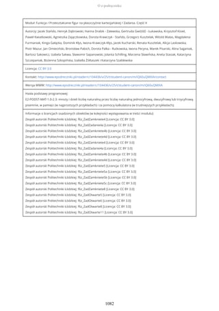 Moduł: Funkcja / Przekształcanie figur na płaszczyźnie kartezjańskiej / Zadania. Część II
Autorzy: Jacek Stańdo, Henryk Dąbrowski, Hanna Drabik - Zalewska, Gertruda Gwóźdź - Łukawska, Krzysztof Kisiel,
Paweł Kwiatkowski, Agnieszka Zajączkowska, Dorota Krawczyk - Stańdo, Grzegorz Kusztelak, Witold Walas, Magdalena
Furmaniak, Kinga Gałązka, Dominik Kłys, Iwona Krawczyk-Kłys, Jacek Kucharski, Renata Kusztelak, Alicja Laskowska,
Piotr Mazur, Jan Omieciński, Bronisław Pabich, Dorota Palka - Rutkowska, Iwona Pecyna, Marek Pisarski, Alina Saganiak,
Bartosz Sakowicz, Izabela Sakwa, Sławomir Sapanowski, Jolanta Schilling, Marzena Sławińska, Aneta Stasiak, Katarzyna
Szczepaniak, Bożenna Szkopińska, Izabella Żółtaszek i Katarzyna Szablewska
Licencja: CC BY 3.0
Kontakt: http://www.epodreczniki.pl/reader/c/104436/v/25/t/student-canon/m/iQ60uQMXIA/contact
Wersja WWW: http://www.epodreczniki.pl/reader/c/104436/v/25/t/student-canon/m/iQ60uQMXIA
Hasła podstawy programowej:
E2-PODST-MAT-1.0-2.3: mnoży i dzieli liczbę naturalną przez liczbę naturalną jednocyfrową, dwucyfrową lub trzycyfrową
pisemnie, w pamięci (w najprostszych przykładach) i za pomocą kalkulatora (w trudniejszych przykładach);
Informacje o licencjach osadzonych obiektów (w kolejności występowania w treści modułu):
Zespół autorski Politechniki Łódzkiej: f6z_ZadZamkniete4 [Licencja: CC BY 3.0]
Zespół autorski Politechniki Łódzkiej: f6z_ZadZadanie4a [Licencja: CC BY 3.0]
Zespół autorski Politechniki Łódzkiej: f6z_ZadZamkniete4b [Licencja: CC BY 3.0]
Zespół autorski Politechniki Łódzkiej: f6z_ZadZamkniete4d [Licencja: CC BY 3.0]
Zespół autorski Politechniki Łódzkiej: f6z_ZadZamkniete4 [Licencja: CC BY 3.0]
Zespół autorski Politechniki Łódzkiej: f6z_ZadZadanie4a [Licencja: CC BY 3.0]
Zespół autorski Politechniki Łódzkiej: f6z_ZadZamkniete4b [Licencja: CC BY 3.0]
Zespół autorski Politechniki Łódzkiej: f6z_ZadZamkniete4d [Licencja: CC BY 3.0]
Zespół autorski Politechniki Łódzkiej: f6z_ZadZamkniete5 [Licencja: CC BY 3.0]
Zespół autorski Politechniki Łódzkiej: f6z_ZadZamkniete5a [Licencja: CC BY 3.0]
Zespół autorski Politechniki Łódzkiej: f6z_ZadZamkniete5b [Licencja: CC BY 3.0]
Zespół autorski Politechniki Łódzkiej: f6z_ZadZamkniete5c [Licencja: CC BY 3.0]
Zespół autorski Politechniki Łódzkiej: f6z_ZadZamkniete8 [Licencja: CC BY 3.0]
Zespół autorski Politechniki Łódzkiej: f6z_ZadOtwarte5 [Licencja: CC BY 3.0]
Zespół autorski Politechniki Łódzkiej: f6z_ZadOtwarte6 [Licencja: CC BY 3.0]
Zespół autorski Politechniki Łódzkiej: f6z_ZadOtwarte8 [Licencja: CC BY 3.0]
Zespół autorski Politechniki Łódzkiej: f6z_ZadOtwarte11 [Licencja: CC BY 3.0]
O e-podręczniku
1082
 