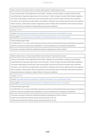 Moduł: Funkcja / Przesunięcie wzdłuż osi układu współrzędnych / Zadania generatorowe
Autorzy: Jacek Stańdo, Henryk Dąbrowski, Hanna Drabik - Zalewska, Gertruda Gwóźdź - Łukawska, Krzysztof Kisiel,
Paweł Kwiatkowski, Agnieszka Zajączkowska, Dorota Krawczyk - Stańdo, Grzegorz Kusztelak, Witold Walas, Magdalena
Furmaniak, Kinga Gałązka, Dominik Kłys, Iwona Krawczyk-Kłys, Jacek Kucharski, Renata Kusztelak, Alicja Laskowska,
Piotr Mazur, Jan Omieciński, Bronisław Pabich, Dorota Palka - Rutkowska, Iwona Pecyna, Marek Pisarski, Alina Saganiak,
Bartosz Sakowicz, Izabela Sakwa, Sławomir Sapanowski, Jolanta Schilling, Marzena Sławińska, Aneta Stasiak, Katarzyna
Szczepaniak, Bożenna Szkopińska, Izabella Żółtaszek i Katarzyna Szablewska
Licencja: CC BY 3.0
Kontakt: http://www.epodreczniki.pl/reader/c/104436/v/25/t/student-canon/m/iRxU4N5KUF/contact
Wersja WWW: http://www.epodreczniki.pl/reader/c/104436/v/25/t/student-canon/m/iRxU4N5KUF
Hasła podstawy programowej:
E2-PODST-MAT-1.0-2.3: mnoży i dzieli liczbę naturalną przez liczbę naturalną jednocyfrową, dwucyfrową lub trzycyfrową
pisemnie, w pamięci (w najprostszych przykładach) i za pomocą kalkulatora (w trudniejszych przykładach);
Informacje o licencjach osadzonych obiektów (w kolejności występowania w treści modułu):
Moduł: Funkcja liniowa / Funkcja liniowa. Wykres funkcji liniowej / Proporcjonalność prosta
Autorzy: Jacek Stańdo, Henryk Dąbrowski, Hanna Drabik - Zalewska, Gertruda Gwóźdź - Łukawska, Krzysztof Kisiel,
Paweł Kwiatkowski, Agnieszka Zajączkowska, Dorota Krawczyk - Stańdo, Grzegorz Kusztelak, Witold Walas, Magdalena
Furmaniak, Kinga Gałązka, Dominik Kłys, Iwona Krawczyk-Kłys, Jacek Kucharski, Renata Kusztelak, Alicja Laskowska,
Piotr Mazur, Jan Omieciński, Bronisław Pabich, Dorota Palka - Rutkowska, Iwona Pecyna, Marek Pisarski, Alina Saganiak,
Bartosz Sakowicz, Izabela Sakwa, Sławomir Sapanowski, Jolanta Schilling, Marzena Sławińska, Aneta Stasiak, Katarzyna
Szczepaniak, Bożenna Szkopińska, Izabella Żółtaszek i Katarzyna Szablewska
Licencja: CC BY 3.0
Kontakt: http://www.epodreczniki.pl/reader/c/104436/v/25/t/student-canon/m/idsHCqNtrt/contact
Wersja WWW: http://www.epodreczniki.pl/reader/c/104436/v/25/t/student-canon/m/idsHCqNtrt
Hasła podstawy programowej:
E2-PODST-MAT-1.0-2.3: mnoży i dzieli liczbę naturalną przez liczbę naturalną jednocyfrową, dwucyfrową lub trzycyfrową
pisemnie, w pamięci (w najprostszych przykładach) i za pomocą kalkulatora (w trudniejszych przykładach);
Informacje o licencjach osadzonych obiektów (w kolejności występowania w treści modułu):
Zespół autorski Politechniki Łódzkiej: Atrapa_animacji [Licencja: CC BY 3.0]
Zespół autorski Politechniki Łódzkiej: Atrapa_animacji [Licencja: CC BY 3.0]
O e-podręczniku
1088
 