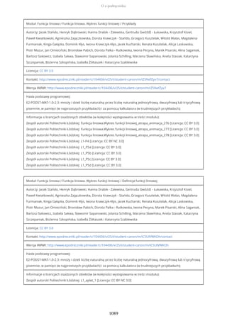 Moduł: Funkcja liniowa / Funkcja liniowa. Wykres funkcji liniowej / Przykłady
Autorzy: Jacek Stańdo, Henryk Dąbrowski, Hanna Drabik - Zalewska, Gertruda Gwóźdź - Łukawska, Krzysztof Kisiel,
Paweł Kwiatkowski, Agnieszka Zajączkowska, Dorota Krawczyk - Stańdo, Grzegorz Kusztelak, Witold Walas, Magdalena
Furmaniak, Kinga Gałązka, Dominik Kłys, Iwona Krawczyk-Kłys, Jacek Kucharski, Renata Kusztelak, Alicja Laskowska,
Piotr Mazur, Jan Omieciński, Bronisław Pabich, Dorota Palka - Rutkowska, Iwona Pecyna, Marek Pisarski, Alina Saganiak,
Bartosz Sakowicz, Izabela Sakwa, Sławomir Sapanowski, Jolanta Schilling, Marzena Sławińska, Aneta Stasiak, Katarzyna
Szczepaniak, Bożenna Szkopińska, Izabella Żółtaszek i Katarzyna Szablewska
Licencja: CC BY 3.0
Kontakt: http://www.epodreczniki.pl/reader/c/104436/v/25/t/student-canon/m/iZ5NefZyv7/contact
Wersja WWW: http://www.epodreczniki.pl/reader/c/104436/v/25/t/student-canon/m/iZ5NefZyv7
Hasła podstawy programowej:
E2-PODST-MAT-1.0-2.3: mnoży i dzieli liczbę naturalną przez liczbę naturalną jednocyfrową, dwucyfrową lub trzycyfrową
pisemnie, w pamięci (w najprostszych przykładach) i za pomocą kalkulatora (w trudniejszych przykładach);
Informacje o licencjach osadzonych obiektów (w kolejności występowania w treści modułu):
Zespół autorski Politechniki Łódzkiej: Funkcja liniowa.Wykres funkcji liniowej_atrapa_animacja_276 [Licencja: CC BY 3.0]
Zespół autorski Politechniki Łódzkiej: Funkcja liniowa.Wykres funkcji liniowej_atrapa_animacja_277 [Licencja: CC BY 3.0]
Zespół autorski Politechniki Łódzkiej: Funkcja liniowa.Wykres funkcji liniowej_atrapa_animacja_278 [Licencja: CC BY 3.0]
Zespół autorski Politechniki Łódzkiej: L1-P4 [Licencja: CC BY NC 3.0]
Zespół autorski Politechniki Łódzkiej: L1_P5a [Licencja: CC BY 3.0]
Zespół autorski Politechniki Łódzkiej: L1_P5b [Licencja: CC BY 3.0]
Zespół autorski Politechniki Łódzkiej: L1_P5c [Licencja: CC BY 3.0]
Zespół autorski Politechniki Łódzkiej: L1_P5d [Licencja: CC BY 3.0]
Moduł: Funkcja liniowa / Funkcja liniowa. Wykres funkcji liniowej / Definicja funkcji liniowej
Autorzy: Jacek Stańdo, Henryk Dąbrowski, Hanna Drabik - Zalewska, Gertruda Gwóźdź - Łukawska, Krzysztof Kisiel,
Paweł Kwiatkowski, Agnieszka Zajączkowska, Dorota Krawczyk - Stańdo, Grzegorz Kusztelak, Witold Walas, Magdalena
Furmaniak, Kinga Gałązka, Dominik Kłys, Iwona Krawczyk-Kłys, Jacek Kucharski, Renata Kusztelak, Alicja Laskowska,
Piotr Mazur, Jan Omieciński, Bronisław Pabich, Dorota Palka - Rutkowska, Iwona Pecyna, Marek Pisarski, Alina Saganiak,
Bartosz Sakowicz, Izabela Sakwa, Sławomir Sapanowski, Jolanta Schilling, Marzena Sławińska, Aneta Stasiak, Katarzyna
Szczepaniak, Bożenna Szkopińska, Izabella Żółtaszek i Katarzyna Szablewska
Licencja: CC BY 3.0
Kontakt: http://www.epodreczniki.pl/reader/c/104436/v/25/t/student-canon/m/iC5UlVWKOh/contact
Wersja WWW: http://www.epodreczniki.pl/reader/c/104436/v/25/t/student-canon/m/iC5UlVWKOh
Hasła podstawy programowej:
E2-PODST-MAT-1.0-2.3: mnoży i dzieli liczbę naturalną przez liczbę naturalną jednocyfrową, dwucyfrową lub trzycyfrową
pisemnie, w pamięci (w najprostszych przykładach) i za pomocą kalkulatora (w trudniejszych przykładach);
Informacje o licencjach osadzonych obiektów (w kolejności występowania w treści modułu):
Zespół autorski Politechniki Łódzkiej: L1_aplet_1 [Licencja: CC BY NC 3.0]
O e-podręczniku
1089
 