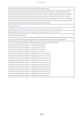 Moduł: Funkcja liniowa / Funkcja liniowa. Wykres funkcji liniowej / Zadania
Autorzy: Jacek Stańdo, Henryk Dąbrowski, Hanna Drabik - Zalewska, Gertruda Gwóźdź - Łukawska, Krzysztof Kisiel,
Paweł Kwiatkowski, Agnieszka Zajączkowska, Dorota Krawczyk - Stańdo, Grzegorz Kusztelak, Witold Walas, Magdalena
Furmaniak, Kinga Gałązka, Dominik Kłys, Iwona Krawczyk-Kłys, Jacek Kucharski, Renata Kusztelak, Alicja Laskowska,
Piotr Mazur, Jan Omieciński, Bronisław Pabich, Dorota Palka - Rutkowska, Iwona Pecyna, Marek Pisarski, Alina Saganiak,
Bartosz Sakowicz, Izabela Sakwa, Sławomir Sapanowski, Jolanta Schilling, Marzena Sławińska, Aneta Stasiak, Katarzyna
Szczepaniak, Bożenna Szkopińska, Izabella Żółtaszek i Katarzyna Szablewska
Licencja: CC BY 3.0
Kontakt: http://www.epodreczniki.pl/reader/c/104436/v/25/t/student-canon/m/iXvri0TiC7/contact
Wersja WWW: http://www.epodreczniki.pl/reader/c/104436/v/25/t/student-canon/m/iXvri0TiC7
Hasła podstawy programowej:
E2-PODST-MAT-1.0-2.3: mnoży i dzieli liczbę naturalną przez liczbę naturalną jednocyfrową, dwucyfrową lub trzycyfrową
pisemnie, w pamięci (w najprostszych przykładach) i za pomocą kalkulatora (w trudniejszych przykładach);
Informacje o licencjach osadzonych obiektów (w kolejności występowania w treści modułu):
Zespół autorski Politechniki Łódzkiej: L1_cw7a [Licencja: CC BY 3.0]
Zespół autorski Politechniki Łódzkiej: L1_cw7b [Licencja: CC BY 3.0]
Zespół autorski Politechniki Łódzkiej: L1_cw7c [Licencja: CC BY 3.0]
Zespół autorski Politechniki Łódzkiej: L1_cw7d [Licencja: CC BY 3.0]
Zespół autorski Politechniki Łódzkiej: L1_ZadZamkniete4 [Licencja: CC BY 3.0]
Zespół autorski Politechniki Łódzkiej: L1_ZadOtwarte_2a [Licencja: CC BY 3.0]
Zespół autorski Politechniki Łódzkiej: L1_ZadOtwarte_2b [Licencja: CC BY 3.0]
Zespół autorski Politechniki Łódzkiej: L1_ZadOtwarte_2c [Licencja: CC BY 3.0]
Zespół autorski Politechniki Łódzkiej: L1_ZadOtwarte_2d [Licencja: CC BY 3.0]
Zespół autorski Politechniki Łódzkiej: L1_ZadOtwarte_6 [Licencja: CC BY 3.0]
Zespół autorski Politechniki Łódzkiej: L1_ZadOtwarte_8a [Licencja: CC BY 3.0]
Zespół autorski Politechniki Łódzkiej: L1_ZadOtwarte_8b [Licencja: CC BY 3.0]
Zespół autorski Politechniki Łódzkiej: L1_ZadOtwarte_8c [Licencja: CC BY 3.0]
Zespół autorski Politechniki Łódzkiej: L1_ZadOtwarte_8d [Licencja: CC BY 3.0]
Zespół autorski Politechniki Łódzkiej: L1_ZadOtwarte_9 [Licencja: CC BY 3.0]
O e-podręczniku
1090
 