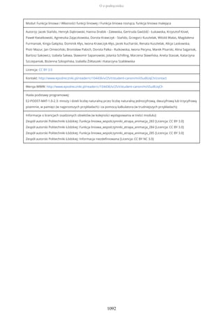 Moduł: Funkcja liniowa / Własności funkcji liniowej / Funkcja liniowa rosnąca, funkcja liniowa malejąca
Autorzy: Jacek Stańdo, Henryk Dąbrowski, Hanna Drabik - Zalewska, Gertruda Gwóźdź - Łukawska, Krzysztof Kisiel,
Paweł Kwiatkowski, Agnieszka Zajączkowska, Dorota Krawczyk - Stańdo, Grzegorz Kusztelak, Witold Walas, Magdalena
Furmaniak, Kinga Gałązka, Dominik Kłys, Iwona Krawczyk-Kłys, Jacek Kucharski, Renata Kusztelak, Alicja Laskowska,
Piotr Mazur, Jan Omieciński, Bronisław Pabich, Dorota Palka - Rutkowska, Iwona Pecyna, Marek Pisarski, Alina Saganiak,
Bartosz Sakowicz, Izabela Sakwa, Sławomir Sapanowski, Jolanta Schilling, Marzena Sławińska, Aneta Stasiak, Katarzyna
Szczepaniak, Bożenna Szkopińska, Izabella Żółtaszek i Katarzyna Szablewska
Licencja: CC BY 3.0
Kontakt: http://www.epodreczniki.pl/reader/c/104436/v/25/t/student-canon/m/ii5ui8UqCh/contact
Wersja WWW: http://www.epodreczniki.pl/reader/c/104436/v/25/t/student-canon/m/ii5ui8UqCh
Hasła podstawy programowej:
E2-PODST-MAT-1.0-2.3: mnoży i dzieli liczbę naturalną przez liczbę naturalną jednocyfrową, dwucyfrową lub trzycyfrową
pisemnie, w pamięci (w najprostszych przykładach) i za pomocą kalkulatora (w trudniejszych przykładach);
Informacje o licencjach osadzonych obiektów (w kolejności występowania w treści modułu):
Zespół autorski Politechniki Łódzkiej: Funkcja liniowa_wspolczynniki_atrapa_animacja_283 [Licencja: CC BY 3.0]
Zespół autorski Politechniki Łódzkiej: Funkcja liniowa_wspolczynniki_atrapa_animacja_284 [Licencja: CC BY 3.0]
Zespół autorski Politechniki Łódzkiej: Funkcja liniowa_wspolczynniki_atrapa_animacja_285 [Licencja: CC BY 3.0]
Zespół autorski Politechniki Łódzkiej: Informacja niezdefiniowana [Licencja: CC BY NC 3.0]
O e-podręczniku
1092
 