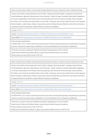Moduł: Funkcja liniowa / Miejsce zerowe funkcji liniowej. Równanie liniowe, nierówność liniowa / Równanie liniowe
Autorzy: Jacek Stańdo, Henryk Dąbrowski, Hanna Drabik - Zalewska, Gertruda Gwóźdź - Łukawska, Krzysztof Kisiel,
Paweł Kwiatkowski, Agnieszka Zajączkowska, Dorota Krawczyk - Stańdo, Grzegorz Kusztelak, Witold Walas, Magdalena
Furmaniak, Kinga Gałązka, Dominik Kłys, Iwona Krawczyk-Kłys, Jacek Kucharski, Renata Kusztelak, Alicja Laskowska,
Piotr Mazur, Jan Omieciński, Bronisław Pabich, Dorota Palka - Rutkowska, Iwona Pecyna, Marek Pisarski, Alina Saganiak,
Bartosz Sakowicz, Izabela Sakwa, Sławomir Sapanowski, Jolanta Schilling, Marzena Sławińska, Aneta Stasiak, Katarzyna
Szczepaniak, Bożenna Szkopińska, Izabella Żółtaszek i Katarzyna Szablewska
Licencja: CC BY 3.0
Kontakt: http://www.epodreczniki.pl/reader/c/104436/v/25/t/student-canon/m/iMtsQSV59x/contact
Wersja WWW: http://www.epodreczniki.pl/reader/c/104436/v/25/t/student-canon/m/iMtsQSV59x
Hasła podstawy programowej:
E2-PODST-MAT-1.0-2.3: mnoży i dzieli liczbę naturalną przez liczbę naturalną jednocyfrową, dwucyfrową lub trzycyfrową
pisemnie, w pamięci (w najprostszych przykładach) i za pomocą kalkulatora (w trudniejszych przykładach);
Informacje o licencjach osadzonych obiektów (w kolejności występowania w treści modułu):
Zespół autorski Politechniki Łódzkiej: Miejsce zerowe funkcji liniowej. Rownanie nierownosc
liniowa_atrapa_animacja_286 [Licencja: CC BY 3.0]
Moduł: Funkcja liniowa / Miejsce zerowe funkcji liniowej. Równanie liniowe, nierówność liniowa / Nierówność liniowa
Autorzy: Jacek Stańdo, Henryk Dąbrowski, Hanna Drabik - Zalewska, Gertruda Gwóźdź - Łukawska, Krzysztof Kisiel,
Paweł Kwiatkowski, Agnieszka Zajączkowska, Dorota Krawczyk - Stańdo, Grzegorz Kusztelak, Witold Walas, Magdalena
Furmaniak, Kinga Gałązka, Dominik Kłys, Iwona Krawczyk-Kłys, Jacek Kucharski, Renata Kusztelak, Alicja Laskowska,
Piotr Mazur, Jan Omieciński, Bronisław Pabich, Dorota Palka - Rutkowska, Iwona Pecyna, Marek Pisarski, Alina Saganiak,
Bartosz Sakowicz, Izabela Sakwa, Sławomir Sapanowski, Jolanta Schilling, Marzena Sławińska, Aneta Stasiak, Katarzyna
Szczepaniak, Bożenna Szkopińska, Izabella Żółtaszek i Katarzyna Szablewska
Licencja: CC BY 3.0
Kontakt: http://www.epodreczniki.pl/reader/c/104436/v/25/t/student-canon/m/iz3YYsvkqA/contact
Wersja WWW: http://www.epodreczniki.pl/reader/c/104436/v/25/t/student-canon/m/iz3YYsvkqA
Hasła podstawy programowej:
E2-PODST-MAT-1.0-2.3: mnoży i dzieli liczbę naturalną przez liczbę naturalną jednocyfrową, dwucyfrową lub trzycyfrową
pisemnie, w pamięci (w najprostszych przykładach) i za pomocą kalkulatora (w trudniejszych przykładach);
Informacje o licencjach osadzonych obiektów (w kolejności występowania w treści modułu):
Zespół autorski Politechniki Łódzkiej: Miejsce zerowe funkcji liniowej. Rownanie nierownosc
liniowa_atrapa_animacja_287 [Licencja: CC BY 3.0]
Zespół autorski Politechniki Łódzkiej: L3_aplet_znak_funkcji_liniowej1 [Licencja: CC BY NC 3.0]
O e-podręczniku
1094
 