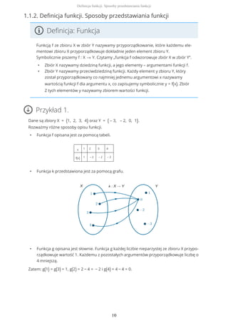1.1.2. Definicja funkcji. Sposoby przedstawiania funkcji
Definicja: Funkcja
Funkcją f ze zbioru X w zbiór Y nazywamy przyporządkowanie, które każdemu ele-
mentowi zbioru X przyporządkowuje dokładnie jeden element zbioru Y.
Symbolicznie piszemy f : X → Y. Czytamy „funkcja f odwzorowuje zbiór X w zbiór Y”.
• Zbiór X nazywamy dziedziną funkcji, a jego elementy – argumentami funkcji f.
• Zbiór Y nazywamy przeciwdziedziną funkcji. Każdy element y zbioru Y, który
został przyporządkowany co najmniej jednemu argumentowi x nazywamy
wartością funkcji f dla argumentu x, co zapisujemy symbolicznie y = f(x). Zbiór
Z tych elementów y nazywamy zbiorem wartości funkcji.
Przykład 1.
Dane są zbiory X = {1, 2, 3, 4} oraz Y = { – 3, – 2, 0, 1}.
Rozważmy różne sposoby opisu funkcji.
• Funkcja f opisana jest za pomocą tabeli.
x 1 2 3 4
f(x) 1 – 2 – 2 – 2
• Funkcja k przedstawiona jest za pomocą grafu.
• Funkcja g opisana jest słownie. Funkcja g każdej liczbie nieparzystej ze zbioru X przypo-
rządkowuje wartość 1. Każdemu z pozostałych argumentów przyporządkowuje liczbę o
4 mniejszą.
Zatem: g(1) = g(3) = 1, g(2) = 2 − 4 = − 2 i g(4) = 4 − 4 = 0.
Definicja funkcji. Sposoby przedstawiania funkcji
10
 