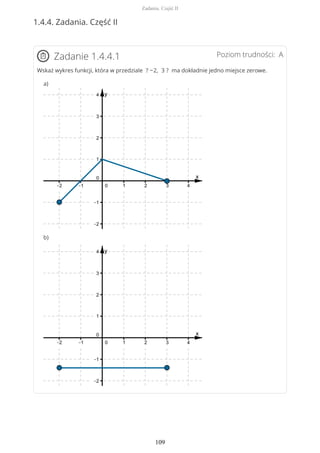 1.4.4. Zadania. Część II
Poziom trudności: AZadanie 1.4.4.1
Wskaż wykres funkcji, która w przedziale ? −2, 3 ? ma dokładnie jedno miejsce zerowe.
a)
b)
Zadania. Część II
109
 