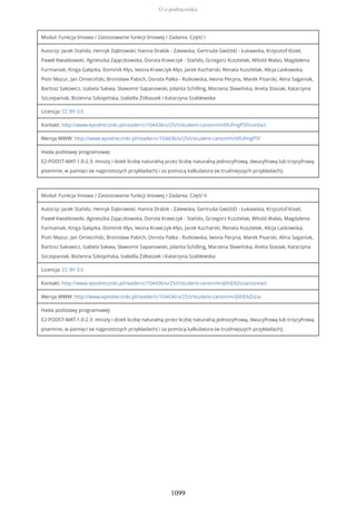 Moduł: Funkcja liniowa / Zastosowanie funkcji liniowej / Zadania. Część I
Autorzy: Jacek Stańdo, Henryk Dąbrowski, Hanna Drabik - Zalewska, Gertruda Gwóźdź - Łukawska, Krzysztof Kisiel,
Paweł Kwiatkowski, Agnieszka Zajączkowska, Dorota Krawczyk - Stańdo, Grzegorz Kusztelak, Witold Walas, Magdalena
Furmaniak, Kinga Gałązka, Dominik Kłys, Iwona Krawczyk-Kłys, Jacek Kucharski, Renata Kusztelak, Alicja Laskowska,
Piotr Mazur, Jan Omieciński, Bronisław Pabich, Dorota Palka - Rutkowska, Iwona Pecyna, Marek Pisarski, Alina Saganiak,
Bartosz Sakowicz, Izabela Sakwa, Sławomir Sapanowski, Jolanta Schilling, Marzena Sławińska, Aneta Stasiak, Katarzyna
Szczepaniak, Bożenna Szkopińska, Izabella Żółtaszek i Katarzyna Szablewska
Licencja: CC BY 3.0
Kontakt: http://www.epodreczniki.pl/reader/c/104436/v/25/t/student-canon/m/iXfufmgP5f/contact
Wersja WWW: http://www.epodreczniki.pl/reader/c/104436/v/25/t/student-canon/m/iXfufmgP5f
Hasła podstawy programowej:
E2-PODST-MAT-1.0-2.3: mnoży i dzieli liczbę naturalną przez liczbę naturalną jednocyfrową, dwucyfrową lub trzycyfrową
pisemnie, w pamięci (w najprostszych przykładach) i za pomocą kalkulatora (w trudniejszych przykładach);
Moduł: Funkcja liniowa / Zastosowanie funkcji liniowej / Zadania. Część II
Autorzy: Jacek Stańdo, Henryk Dąbrowski, Hanna Drabik - Zalewska, Gertruda Gwóźdź - Łukawska, Krzysztof Kisiel,
Paweł Kwiatkowski, Agnieszka Zajączkowska, Dorota Krawczyk - Stańdo, Grzegorz Kusztelak, Witold Walas, Magdalena
Furmaniak, Kinga Gałązka, Dominik Kłys, Iwona Krawczyk-Kłys, Jacek Kucharski, Renata Kusztelak, Alicja Laskowska,
Piotr Mazur, Jan Omieciński, Bronisław Pabich, Dorota Palka - Rutkowska, Iwona Pecyna, Marek Pisarski, Alina Saganiak,
Bartosz Sakowicz, Izabela Sakwa, Sławomir Sapanowski, Jolanta Schilling, Marzena Sławińska, Aneta Stasiak, Katarzyna
Szczepaniak, Bożenna Szkopińska, Izabella Żółtaszek i Katarzyna Szablewska
Licencja: CC BY 3.0
Kontakt: http://www.epodreczniki.pl/reader/c/104436/v/25/t/student-canon/m/iJXhEAZsUa/contact
Wersja WWW: http://www.epodreczniki.pl/reader/c/104436/v/25/t/student-canon/m/iJXhEAZsUa
Hasła podstawy programowej:
E2-PODST-MAT-1.0-2.3: mnoży i dzieli liczbę naturalną przez liczbę naturalną jednocyfrową, dwucyfrową lub trzycyfrową
pisemnie, w pamięci (w najprostszych przykładach) i za pomocą kalkulatora (w trudniejszych przykładach);
O e-podręczniku
1099
 