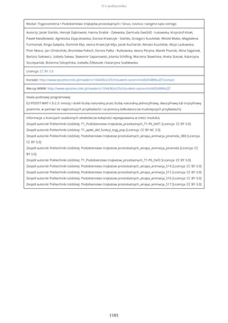 Moduł: Trygonometria / Podobieństwo trójkątów prostokątnych / Sinus, cosinus i tangens kąta ostrego
Autorzy: Jacek Stańdo, Henryk Dąbrowski, Hanna Drabik - Zalewska, Gertruda Gwóźdź - Łukawska, Krzysztof Kisiel,
Paweł Kwiatkowski, Agnieszka Zajączkowska, Dorota Krawczyk - Stańdo, Grzegorz Kusztelak, Witold Walas, Magdalena
Furmaniak, Kinga Gałązka, Dominik Kłys, Iwona Krawczyk-Kłys, Jacek Kucharski, Renata Kusztelak, Alicja Laskowska,
Piotr Mazur, Jan Omieciński, Bronisław Pabich, Dorota Palka - Rutkowska, Iwona Pecyna, Marek Pisarski, Alina Saganiak,
Bartosz Sakowicz, Izabela Sakwa, Sławomir Sapanowski, Jolanta Schilling, Marzena Sławińska, Aneta Stasiak, Katarzyna
Szczepaniak, Bożenna Szkopińska, Izabella Żółtaszek i Katarzyna Szablewska
Licencja: CC BY 3.0
Kontakt: http://www.epodreczniki.pl/reader/c/104436/v/25/t/student-canon/m/iADD4BWuQT/contact
Wersja WWW: http://www.epodreczniki.pl/reader/c/104436/v/25/t/student-canon/m/iADD4BWuQT
Hasła podstawy programowej:
E2-PODST-MAT-1.0-2.3: mnoży i dzieli liczbę naturalną przez liczbę naturalną jednocyfrową, dwucyfrową lub trzycyfrową
pisemnie, w pamięci (w najprostszych przykładach) i za pomocą kalkulatora (w trudniejszych przykładach);
Informacje o licencjach osadzonych obiektów (w kolejności występowania w treści modułu):
Zespół autorski Politechniki Łódzkiej: T1_Podobienstwo trojkatow_prostkatnych_T1-P6_Def1 [Licencja: CC BY 3.0]
Zespół autorski Politechniki Łódzkiej: T1_aplet_def_funkcji_tryg_pop [Licencja: CC BY NC 3.0]
Zespół autorski Politechniki Łódzkiej: Podobienstwo trojkatow prostokatnych_atrapa_animacja_piramida_380 [Licencja:
CC BY 3.0]
Zespół autorski Politechniki Łódzkiej: Podobienstwo trojkatow prostokatnych_atrapa_animacja_piramida [Licencja: CC
BY 3.0]
Zespół autorski Politechniki Łódzkiej: T1_Podobienstwo trojkatow_prostkatnych_T1-P6_Def2 [Licencja: CC BY 3.0]
Zespół autorski Politechniki Łódzkiej: Podobienstwo trojkatow prostokatnych_atrapa_animacja_514 [Licencja: CC BY 3.0]
Zespół autorski Politechniki Łódzkiej: Podobienstwo trojkatow prostokatnych_atrapa_animacja_515 [Licencja: CC BY 3.0]
Zespół autorski Politechniki Łódzkiej: Podobienstwo trojkatow prostokatnych_atrapa_animacja_516 [Licencja: CC BY 3.0]
Zespół autorski Politechniki Łódzkiej: Podobienstwo trojkatow prostokatnych_atrapa_animacja_517 [Licencja: CC BY 3.0]
O e-podręczniku
1101
 