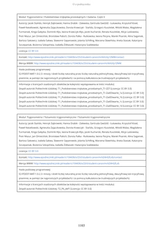 Moduł: Trygonometria / Podobieństwo trójkątów prostokątnych / Zadania. Część II
Autorzy: Jacek Stańdo, Henryk Dąbrowski, Hanna Drabik - Zalewska, Gertruda Gwóźdź - Łukawska, Krzysztof Kisiel,
Paweł Kwiatkowski, Agnieszka Zajączkowska, Dorota Krawczyk - Stańdo, Grzegorz Kusztelak, Witold Walas, Magdalena
Furmaniak, Kinga Gałązka, Dominik Kłys, Iwona Krawczyk-Kłys, Jacek Kucharski, Renata Kusztelak, Alicja Laskowska,
Piotr Mazur, Jan Omieciński, Bronisław Pabich, Dorota Palka - Rutkowska, Iwona Pecyna, Marek Pisarski, Alina Saganiak,
Bartosz Sakowicz, Izabela Sakwa, Sławomir Sapanowski, Jolanta Schilling, Marzena Sławińska, Aneta Stasiak, Katarzyna
Szczepaniak, Bożenna Szkopińska, Izabella Żółtaszek i Katarzyna Szablewska
Licencja: CC BY 3.0
Kontakt: http://www.epodreczniki.pl/reader/c/104436/v/25/t/student-canon/m/i6HzVy1ZMW/contact
Wersja WWW: http://www.epodreczniki.pl/reader/c/104436/v/25/t/student-canon/m/i6HzVy1ZMW
Hasła podstawy programowej:
E2-PODST-MAT-1.0-2.3: mnoży i dzieli liczbę naturalną przez liczbę naturalną jednocyfrową, dwucyfrową lub trzycyfrową
pisemnie, w pamięci (w najprostszych przykładach) i za pomocą kalkulatora (w trudniejszych przykładach);
Informacje o licencjach osadzonych obiektów (w kolejności występowania w treści modułu):
Zespół autorski Politechniki Łódzkiej: T1_Podobienstwo trojkatow_prostkatnych_T1-ZZ7 [Licencja: CC BY 3.0]
Zespół autorski Politechniki Łódzkiej: T1_Podobienstwo trojkatow_prostkatnych_T1-ZadOtwarte_1a [Licencja: CC BY 3.0]
Zespół autorski Politechniki Łódzkiej: T1_Podobienstwo trojkatow_prostkatnych_T1-ZadOtwarte_1b [Licencja: CC BY 3.0]
Zespół autorski Politechniki Łódzkiej: T1_Podobienstwo trojkatow_prostkatnych_T1-ZadOtwarte_1c [Licencja: CC BY 3.0]
Zespół autorski Politechniki Łódzkiej: T1_Podobienstwo trojkatow_prostkatnych_T1-ZadOtwarte_1d [Licencja: CC BY 3.0]
Moduł: Trygonometria / Tożsamości trygonometryczne / Tożsamości trygonometryczne
Autorzy: Jacek Stańdo, Henryk Dąbrowski, Hanna Drabik - Zalewska, Gertruda Gwóźdź - Łukawska, Krzysztof Kisiel,
Paweł Kwiatkowski, Agnieszka Zajączkowska, Dorota Krawczyk - Stańdo, Grzegorz Kusztelak, Witold Walas, Magdalena
Furmaniak, Kinga Gałązka, Dominik Kłys, Iwona Krawczyk-Kłys, Jacek Kucharski, Renata Kusztelak, Alicja Laskowska,
Piotr Mazur, Jan Omieciński, Bronisław Pabich, Dorota Palka - Rutkowska, Iwona Pecyna, Marek Pisarski, Alina Saganiak,
Bartosz Sakowicz, Izabela Sakwa, Sławomir Sapanowski, Jolanta Schilling, Marzena Sławińska, Aneta Stasiak, Katarzyna
Szczepaniak, Bożenna Szkopińska, Izabella Żółtaszek i Katarzyna Szablewska
Licencja: CC BY 3.0
Kontakt: http://www.epodreczniki.pl/reader/c/104436/v/25/t/student-canon/m/itZ4HGfLvb/contact
Wersja WWW: http://www.epodreczniki.pl/reader/c/104436/v/25/t/student-canon/m/itZ4HGfLvb
Hasła podstawy programowej:
E2-PODST-MAT-1.0-2.3: mnoży i dzieli liczbę naturalną przez liczbę naturalną jednocyfrową, dwucyfrową lub trzycyfrową
pisemnie, w pamięci (w najprostszych przykładach) i za pomocą kalkulatora (w trudniejszych przykładach);
Informacje o licencjach osadzonych obiektów (w kolejności występowania w treści modułu):
Zespół autorski Politechniki Łódzkiej: T2_P6_def1 [Licencja: CC BY 3.0]
O e-podręczniku
1103
 