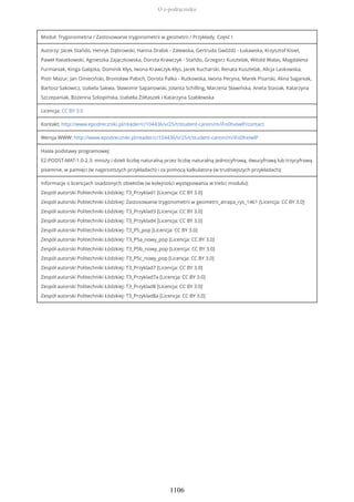Moduł: Trygonometria / Zastosowanie trygonometrii w geometrii / Przykłady. Część I
Autorzy: Jacek Stańdo, Henryk Dąbrowski, Hanna Drabik - Zalewska, Gertruda Gwóźdź - Łukawska, Krzysztof Kisiel,
Paweł Kwiatkowski, Agnieszka Zajączkowska, Dorota Krawczyk - Stańdo, Grzegorz Kusztelak, Witold Walas, Magdalena
Furmaniak, Kinga Gałązka, Dominik Kłys, Iwona Krawczyk-Kłys, Jacek Kucharski, Renata Kusztelak, Alicja Laskowska,
Piotr Mazur, Jan Omieciński, Bronisław Pabich, Dorota Palka - Rutkowska, Iwona Pecyna, Marek Pisarski, Alina Saganiak,
Bartosz Sakowicz, Izabela Sakwa, Sławomir Sapanowski, Jolanta Schilling, Marzena Sławińska, Aneta Stasiak, Katarzyna
Szczepaniak, Bożenna Szkopińska, Izabella Żółtaszek i Katarzyna Szablewska
Licencja: CC BY 3.0
Kontakt: http://www.epodreczniki.pl/reader/c/104436/v/25/t/student-canon/m/iFo0hxIwlP/contact
Wersja WWW: http://www.epodreczniki.pl/reader/c/104436/v/25/t/student-canon/m/iFo0hxIwlP
Hasła podstawy programowej:
E2-PODST-MAT-1.0-2.3: mnoży i dzieli liczbę naturalną przez liczbę naturalną jednocyfrową, dwucyfrową lub trzycyfrową
pisemnie, w pamięci (w najprostszych przykładach) i za pomocą kalkulatora (w trudniejszych przykładach);
Informacje o licencjach osadzonych obiektów (w kolejności występowania w treści modułu):
Zespół autorski Politechniki Łódzkiej: T3_Przyklad1 [Licencja: CC BY 3.0]
Zespół autorski Politechniki Łódzkiej: Zastosowanie trygonometrii w geometrii_atrapa_rys_1461 [Licencja: CC BY 3.0]
Zespół autorski Politechniki Łódzkiej: T3_Przyklad3 [Licencja: CC BY 3.0]
Zespół autorski Politechniki Łódzkiej: T3_Przyklad4 [Licencja: CC BY 3.0]
Zespół autorski Politechniki Łódzkiej: T3_P5_pop [Licencja: CC BY 3.0]
Zespół autorski Politechniki Łódzkiej: T3_P5a_nowy_pop [Licencja: CC BY 3.0]
Zespół autorski Politechniki Łódzkiej: T3_P5b_nowy_pop [Licencja: CC BY 3.0]
Zespół autorski Politechniki Łódzkiej: T3_P5c_nowy_pop [Licencja: CC BY 3.0]
Zespół autorski Politechniki Łódzkiej: T3_Przyklad7 [Licencja: CC BY 3.0]
Zespół autorski Politechniki Łódzkiej: T3_Przyklad7a [Licencja: CC BY 3.0]
Zespół autorski Politechniki Łódzkiej: T3_Przyklad8 [Licencja: CC BY 3.0]
Zespół autorski Politechniki Łódzkiej: T3_Przyklad8a [Licencja: CC BY 3.0]
O e-podręczniku
1106
 