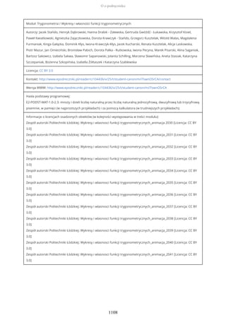 Moduł: Trygonometria / Wykresy i własności funkcji trygonometrycznych
Autorzy: Jacek Stańdo, Henryk Dąbrowski, Hanna Drabik - Zalewska, Gertruda Gwóźdź - Łukawska, Krzysztof Kisiel,
Paweł Kwiatkowski, Agnieszka Zajączkowska, Dorota Krawczyk - Stańdo, Grzegorz Kusztelak, Witold Walas, Magdalena
Furmaniak, Kinga Gałązka, Dominik Kłys, Iwona Krawczyk-Kłys, Jacek Kucharski, Renata Kusztelak, Alicja Laskowska,
Piotr Mazur, Jan Omieciński, Bronisław Pabich, Dorota Palka - Rutkowska, Iwona Pecyna, Marek Pisarski, Alina Saganiak,
Bartosz Sakowicz, Izabela Sakwa, Sławomir Sapanowski, Jolanta Schilling, Marzena Sławińska, Aneta Stasiak, Katarzyna
Szczepaniak, Bożenna Szkopińska, Izabella Żółtaszek i Katarzyna Szablewska
Licencja: CC BY 3.0
Kontakt: http://www.epodreczniki.pl/reader/c/104436/v/25/t/student-canon/m/iTswnOSrCA/contact
Wersja WWW: http://www.epodreczniki.pl/reader/c/104436/v/25/t/student-canon/m/iTswnOSrCA
Hasła podstawy programowej:
E2-PODST-MAT-1.0-2.3: mnoży i dzieli liczbę naturalną przez liczbę naturalną jednocyfrową, dwucyfrową lub trzycyfrową
pisemnie, w pamięci (w najprostszych przykładach) i za pomocą kalkulatora (w trudniejszych przykładach);
Informacje o licencjach osadzonych obiektów (w kolejności występowania w treści modułu):
Zespół autorski Politechniki Łódzkiej: Wykresy i wlasnosci funkcji trygonometrycznych_animacja 2030 [Licencja: CC BY
3.0]
Zespół autorski Politechniki Łódzkiej: Wykresy i wlasnosci funkcji trygonometrycznych_animacja_2031 [Licencja: CC BY
3.0]
Zespół autorski Politechniki Łódzkiej: Wykresy i wlasnosci funkcji trygonometrycznych_animacja_2032 [Licencja: CC BY
3.0]
Zespół autorski Politechniki Łódzkiej: Wykresy i wlasnosci funkcji trygonometrycznych_animacja_2033 [Licencja: CC BY
3.0]
Zespół autorski Politechniki Łódzkiej: Wykresy i wlasnosci funkcji trygonometrycznych_animacja_2034 [Licencja: CC BY
3.0]
Zespół autorski Politechniki Łódzkiej: Wykresy i wlasnosci funkcji trygonometrycznych_animacja_2035 [Licencja: CC BY
3.0]
Zespół autorski Politechniki Łódzkiej: Wykresy i wlasnosci funkcji trygonometrycznych_animacja_2036 [Licencja: CC BY
3.0]
Zespół autorski Politechniki Łódzkiej: Wykresy i wlasnosci funkcji trygonometrycznych_animacja_2037 [Licencja: CC BY
3.0]
Zespół autorski Politechniki Łódzkiej: Wykresy i wlasnosci funkcji trygonometrycznych_animacja_2038 [Licencja: CC BY
3.0]
Zespół autorski Politechniki Łódzkiej: Wykresy i wlasnosci funkcji trygonometrycznych_animacja_2039 [Licencja: CC BY
3.0]
Zespół autorski Politechniki Łódzkiej: Wykresy i wlasnosci funkcji trygonometrycznych_animacja_2040 [Licencja: CC BY
3.0]
Zespół autorski Politechniki Łódzkiej: Wykresy i wlasnosci funkcji trygonometrycznych_animacja_2041 [Licencja: CC BY
3.0]
O e-podręczniku
1108
 