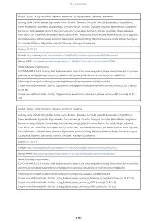 Moduł: Liczby / Liczby naturalne, całkowite, wymierne / Liczby naturalne, całkowite i wymierne
Autorzy: Jacek Stańdo, Henryk Dąbrowski, Hanna Drabik - Zalewska, Gertruda Gwóźdź - Łukawska, Krzysztof Kisiel,
Paweł Kwiatkowski, Agnieszka Zajączkowska, Dorota Krawczyk - Stańdo, Grzegorz Kusztelak, Witold Walas, Magdalena
Furmaniak, Kinga Gałązka, Dominik Kłys, Iwona Krawczyk-Kłys, Jacek Kucharski, Renata Kusztelak, Alicja Laskowska,
Piotr Mazur, Jan Omieciński, Bronisław Pabich, Dorota Palka - Rutkowska, Iwona Pecyna, Marek Pisarski, Alina Saganiak,
Bartosz Sakowicz, Izabela Sakwa, Sławomir Sapanowski, Jolanta Schilling, Marzena Sławińska, Aneta Stasiak, Katarzyna
Szczepaniak, Bożenna Szkopińska, Izabella Żółtaszek i Katarzyna Szablewska
Licencja: CC BY 3.0
Kontakt: http://www.epodreczniki.pl/reader/c/104436/v/25/t/student-canon/m/ikdIx7QISW/contact
Wersja WWW: http://www.epodreczniki.pl/reader/c/104436/v/25/t/student-canon/m/ikdIx7QISW
Hasła podstawy programowej:
E2-PODST-MAT-1.0-2.3: mnoży i dzieli liczbę naturalną przez liczbę naturalną jednocyfrową, dwucyfrową lub trzycyfrową
pisemnie, w pamięci (w najprostszych przykładach) i za pomocą kalkulatora (w trudniejszych przykładach);
Informacje o licencjach osadzonych obiektów (w kolejności występowania w treści modułu):
Zespół autorski Politechniki Łódzkiej: Zapisywanie i odczytywanie liczb wielocyfrowych_atrapa_animacja_208 [Licencja:
CC BY 3.0]
Zespół autorski Politechniki Łódzkiej: Przypomnienie wiadomosci o ulamkach_atrapa_animacja_420 [Licencja: CC BY
3.0]
Moduł: Liczby / Liczby naturalne, całkowite, wymierne / Zadania
Autorzy: Jacek Stańdo, Henryk Dąbrowski, Hanna Drabik - Zalewska, Gertruda Gwóźdź - Łukawska, Krzysztof Kisiel,
Paweł Kwiatkowski, Agnieszka Zajączkowska, Dorota Krawczyk - Stańdo, Grzegorz Kusztelak, Witold Walas, Magdalena
Furmaniak, Kinga Gałązka, Dominik Kłys, Iwona Krawczyk-Kłys, Jacek Kucharski, Renata Kusztelak, Alicja Laskowska,
Piotr Mazur, Jan Omieciński, Bronisław Pabich, Dorota Palka - Rutkowska, Iwona Pecyna, Marek Pisarski, Alina Saganiak,
Bartosz Sakowicz, Izabela Sakwa, Sławomir Sapanowski, Jolanta Schilling, Marzena Sławińska, Aneta Stasiak, Katarzyna
Szczepaniak, Bożenna Szkopińska, Izabella Żółtaszek i Katarzyna Szablewska
Licencja: CC BY 3.0
Kontakt: http://www.epodreczniki.pl/reader/c/104436/v/25/t/student-canon/m/iEiwlNZRkK/contact
Wersja WWW: http://www.epodreczniki.pl/reader/c/104436/v/25/t/student-canon/m/iEiwlNZRkK
Hasła podstawy programowej:
E2-PODST-MAT-1.0-2.3: mnoży i dzieli liczbę naturalną przez liczbę naturalną jednocyfrową, dwucyfrową lub trzycyfrową
pisemnie, w pamięci (w najprostszych przykładach) i za pomocą kalkulatora (w trudniejszych przykładach);
Informacje o licencjach osadzonych obiektów (w kolejności występowania w treści modułu):
Zespół autorski Politechniki Łódzkiej: Liczby_Zadania_atrapa_animacja_dzialania_na_ulamkach [Licencja: CC BY 3.0]
Zespół autorski Politechniki Łódzkiej: Liczby_Zadania_atrapa_animacja_NWW [Licencja: CC BY 3.0]
Zespół autorski Politechniki Łódzkiej: Liczby_Zadania_atrapa_animacja_NWD [Licencja: CC BY 3.0]
O e-podręczniku
1109
 