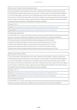 Moduł: Liczby / Procenty / Procenty i punkty procentowe
Autorzy: Jacek Stańdo, Henryk Dąbrowski, Hanna Drabik - Zalewska, Gertruda Gwóźdź - Łukawska, Krzysztof Kisiel,
Paweł Kwiatkowski, Agnieszka Zajączkowska, Dorota Krawczyk - Stańdo, Grzegorz Kusztelak, Witold Walas, Magdalena
Furmaniak, Kinga Gałązka, Dominik Kłys, Iwona Krawczyk-Kłys, Jacek Kucharski, Renata Kusztelak, Alicja Laskowska,
Piotr Mazur, Jan Omieciński, Bronisław Pabich, Dorota Palka - Rutkowska, Iwona Pecyna, Marek Pisarski, Alina Saganiak,
Bartosz Sakowicz, Izabela Sakwa, Sławomir Sapanowski, Jolanta Schilling, Marzena Sławińska, Aneta Stasiak, Katarzyna
Szczepaniak, Bożenna Szkopińska, Izabella Żółtaszek i Katarzyna Szablewska
Licencja: CC BY 3.0
Kontakt: http://www.epodreczniki.pl/reader/c/104436/v/25/t/student-canon/m/i1bNoVvuYb/contact
Wersja WWW: http://www.epodreczniki.pl/reader/c/104436/v/25/t/student-canon/m/i1bNoVvuYb
Hasła podstawy programowej:
E2-PODST-MAT-1.0-2.3: mnoży i dzieli liczbę naturalną przez liczbę naturalną jednocyfrową, dwucyfrową lub trzycyfrową
pisemnie, w pamięci (w najprostszych przykładach) i za pomocą kalkulatora (w trudniejszych przykładach);
Informacje o licencjach osadzonych obiektów (w kolejności występowania w treści modułu):
Zespół autorski Politechniki Łódzkiej: Procenty_atrapa_procenty jablka_382 [Licencja: CC BY 3.0]
Zespół autorski Politechniki Łódzkiej: Procenty_atrapa_animacja_murawa [Licencja: CC BY 3.0]
Zespół autorski Politechniki Łódzkiej: Procenty_atrapa_sok w szklance_381 [Licencja: CC BY 3.0]
Zespół autorski Politechniki Łódzkiej: Procenty_atrapa_animacja_sniezna_gora [Licencja: CC BY 3.0]
Moduł: Liczby / Procenty / Zadania
Autorzy: Jacek Stańdo, Henryk Dąbrowski, Hanna Drabik - Zalewska, Gertruda Gwóźdź - Łukawska, Krzysztof Kisiel,
Paweł Kwiatkowski, Agnieszka Zajączkowska, Dorota Krawczyk - Stańdo, Grzegorz Kusztelak, Witold Walas, Magdalena
Furmaniak, Kinga Gałązka, Dominik Kłys, Iwona Krawczyk-Kłys, Jacek Kucharski, Renata Kusztelak, Alicja Laskowska,
Piotr Mazur, Jan Omieciński, Bronisław Pabich, Dorota Palka - Rutkowska, Iwona Pecyna, Marek Pisarski, Alina Saganiak,
Bartosz Sakowicz, Izabela Sakwa, Sławomir Sapanowski, Jolanta Schilling, Marzena Sławińska, Aneta Stasiak, Katarzyna
Szczepaniak, Bożenna Szkopińska, Izabella Żółtaszek i Katarzyna Szablewska
Licencja: CC BY 3.0
Kontakt: http://www.epodreczniki.pl/reader/c/104436/v/25/t/student-canon/m/iPJptyFPKc/contact
Wersja WWW: http://www.epodreczniki.pl/reader/c/104436/v/25/t/student-canon/m/iPJptyFPKc
Hasła podstawy programowej:
E2-PODST-MAT-1.0-2.3: mnoży i dzieli liczbę naturalną przez liczbę naturalną jednocyfrową, dwucyfrową lub trzycyfrową
pisemnie, w pamięci (w najprostszych przykładach) i za pomocą kalkulatora (w trudniejszych przykładach);
O e-podręczniku
1110
 