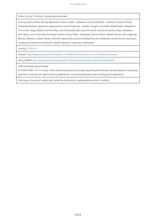 Moduł: Liczby / Procenty / Zadania generatorowe
Autorzy: Jacek Stańdo, Henryk Dąbrowski, Hanna Drabik - Zalewska, Gertruda Gwóźdź - Łukawska, Krzysztof Kisiel,
Paweł Kwiatkowski, Agnieszka Zajączkowska, Dorota Krawczyk - Stańdo, Grzegorz Kusztelak, Witold Walas, Magdalena
Furmaniak, Kinga Gałązka, Dominik Kłys, Iwona Krawczyk-Kłys, Jacek Kucharski, Renata Kusztelak, Alicja Laskowska,
Piotr Mazur, Jan Omieciński, Bronisław Pabich, Dorota Palka - Rutkowska, Iwona Pecyna, Marek Pisarski, Alina Saganiak,
Bartosz Sakowicz, Izabela Sakwa, Sławomir Sapanowski, Jolanta Schilling, Marzena Sławińska, Aneta Stasiak, Katarzyna
Szczepaniak, Bożenna Szkopińska, Izabella Żółtaszek i Katarzyna Szablewska
Licencja: CC BY 3.0
Kontakt: http://www.epodreczniki.pl/reader/c/104436/v/25/t/student-canon/m/iXoZWvnjUE/contact
Wersja WWW: http://www.epodreczniki.pl/reader/c/104436/v/25/t/student-canon/m/iXoZWvnjUE
Hasła podstawy programowej:
E2-PODST-MAT-1.0-2.3: mnoży i dzieli liczbę naturalną przez liczbę naturalną jednocyfrową, dwucyfrową lub trzycyfrową
pisemnie, w pamięci (w najprostszych przykładach) i za pomocą kalkulatora (w trudniejszych przykładach);
Informacje o licencjach osadzonych obiektów (w kolejności występowania w treści modułu):
O e-podręczniku
1111
 