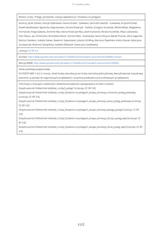 Moduł: Liczby / Potęgi, pierwiastki, notacja wykładnicza / Działania na potęgach
Autorzy: Jacek Stańdo, Henryk Dąbrowski, Hanna Drabik - Zalewska, Gertruda Gwóźdź - Łukawska, Krzysztof Kisiel,
Paweł Kwiatkowski, Agnieszka Zajączkowska, Dorota Krawczyk - Stańdo, Grzegorz Kusztelak, Witold Walas, Magdalena
Furmaniak, Kinga Gałązka, Dominik Kłys, Iwona Krawczyk-Kłys, Jacek Kucharski, Renata Kusztelak, Alicja Laskowska,
Piotr Mazur, Jan Omieciński, Bronisław Pabich, Dorota Palka - Rutkowska, Iwona Pecyna, Marek Pisarski, Alina Saganiak,
Bartosz Sakowicz, Izabela Sakwa, Sławomir Sapanowski, Jolanta Schilling, Marzena Sławińska, Aneta Stasiak, Katarzyna
Szczepaniak, Bożenna Szkopińska, Izabella Żółtaszek i Katarzyna Szablewska
Licencja: CC BY 3.0
Kontakt: http://www.epodreczniki.pl/reader/c/104436/v/25/t/student-canon/m/inh2Yk0NEJ/contact
Wersja WWW: http://www.epodreczniki.pl/reader/c/104436/v/25/t/student-canon/m/inh2Yk0NEJ
Hasła podstawy programowej:
E2-PODST-MAT-1.0-2.3: mnoży i dzieli liczbę naturalną przez liczbę naturalną jednocyfrową, dwucyfrową lub trzycyfrową
pisemnie, w pamięci (w najprostszych przykładach) i za pomocą kalkulatora (w trudniejszych przykładach);
Informacje o licencjach osadzonych obiektów (w kolejności występowania w treści modułu):
Zespół autorski Politechniki Łódzkiej: Liczby3_potegi1 [Licencja: CC BY 3.0]
Zespół autorski Politechniki Łódzkiej: Liczby_Dzialania na potegach_atrapa_animacja_mnozenie_poteg_podstawy
[Licencja: CC BY 3.0]
Zespół autorski Politechniki Łódzkiej: Liczby_Dzialania na potegach_atrapa_animacja_iloraz_poteg_podstawy [Licencja:
CC BY 3.0]
Zespół autorski Politechniki Łódzkiej: Liczby_Dzialania na potegach_atrapa_animacja_potega_potegi [Licencja: CC BY
3.0]
Zespół autorski Politechniki Łódzkiej: Liczby_Dzialania na potegach_atrapa_animacja_iloczyn_poteg_wykl [Licencja: CC
BY 3.0]
Zespół autorski Politechniki Łódzkiej: Liczby_Dzialania na potegach_atrapa_animacja_iloraz_poteg_wykl [Licencja: CC BY
3.0]
O e-podręczniku
1112
 