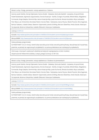 Moduł: Liczby / Potęgi, pierwiastki, notacja wykładnicza / Zadania
Autorzy: Jacek Stańdo, Henryk Dąbrowski, Hanna Drabik - Zalewska, Gertruda Gwóźdź - Łukawska, Krzysztof Kisiel,
Paweł Kwiatkowski, Agnieszka Zajączkowska, Dorota Krawczyk - Stańdo, Grzegorz Kusztelak, Witold Walas, Magdalena
Furmaniak, Kinga Gałązka, Dominik Kłys, Iwona Krawczyk-Kłys, Jacek Kucharski, Renata Kusztelak, Alicja Laskowska,
Piotr Mazur, Jan Omieciński, Bronisław Pabich, Dorota Palka - Rutkowska, Iwona Pecyna, Marek Pisarski, Alina Saganiak,
Bartosz Sakowicz, Izabela Sakwa, Sławomir Sapanowski, Jolanta Schilling, Marzena Sławińska, Aneta Stasiak, Katarzyna
Szczepaniak, Bożenna Szkopińska, Izabella Żółtaszek i Katarzyna Szablewska
Licencja: CC BY 3.0
Kontakt: http://www.epodreczniki.pl/reader/c/104436/v/25/t/student-canon/m/ij3qbxsvja/contact
Wersja WWW: http://www.epodreczniki.pl/reader/c/104436/v/25/t/student-canon/m/ij3qbxsvja
Hasła podstawy programowej:
E2-PODST-MAT-1.0-2.3: mnoży i dzieli liczbę naturalną przez liczbę naturalną jednocyfrową, dwucyfrową lub trzycyfrową
pisemnie, w pamięci (w najprostszych przykładach) i za pomocą kalkulatora (w trudniejszych przykładach);
Informacje o licencjach osadzonych obiektów (w kolejności występowania w treści modułu):
Zespół autorski Politechniki Łódzkiej: Liczby3_potegi2 [Licencja: CC BY 3.0]
Moduł: Liczby / Potęgi, pierwiastki, notacja wykładnicza / Działania na pierwiastkach
Autorzy: Jacek Stańdo, Henryk Dąbrowski, Hanna Drabik - Zalewska, Gertruda Gwóźdź - Łukawska, Krzysztof Kisiel,
Paweł Kwiatkowski, Agnieszka Zajączkowska, Dorota Krawczyk - Stańdo, Grzegorz Kusztelak, Witold Walas, Magdalena
Furmaniak, Kinga Gałązka, Dominik Kłys, Iwona Krawczyk-Kłys, Jacek Kucharski, Renata Kusztelak, Alicja Laskowska,
Piotr Mazur, Jan Omieciński, Bronisław Pabich, Dorota Palka - Rutkowska, Iwona Pecyna, Marek Pisarski, Alina Saganiak,
Bartosz Sakowicz, Izabela Sakwa, Sławomir Sapanowski, Jolanta Schilling, Marzena Sławińska, Aneta Stasiak, Katarzyna
Szczepaniak, Bożenna Szkopińska, Izabella Żółtaszek i Katarzyna Szablewska
Licencja: CC BY 3.0
Kontakt: http://www.epodreczniki.pl/reader/c/104436/v/25/t/student-canon/m/iwHXiIWbig/contact
Wersja WWW: http://www.epodreczniki.pl/reader/c/104436/v/25/t/student-canon/m/iwHXiIWbig
Hasła podstawy programowej:
E2-PODST-MAT-1.0-2.3: mnoży i dzieli liczbę naturalną przez liczbę naturalną jednocyfrową, dwucyfrową lub trzycyfrową
pisemnie, w pamięci (w najprostszych przykładach) i za pomocą kalkulatora (w trudniejszych przykładach);
O e-podręczniku
1113
 