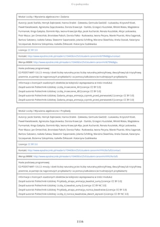 Moduł: Liczby / Wyrażenia algebraiczne / Zadania
Autorzy: Jacek Stańdo, Henryk Dąbrowski, Hanna Drabik - Zalewska, Gertruda Gwóźdź - Łukawska, Krzysztof Kisiel,
Paweł Kwiatkowski, Agnieszka Zajączkowska, Dorota Krawczyk - Stańdo, Grzegorz Kusztelak, Witold Walas, Magdalena
Furmaniak, Kinga Gałązka, Dominik Kłys, Iwona Krawczyk-Kłys, Jacek Kucharski, Renata Kusztelak, Alicja Laskowska,
Piotr Mazur, Jan Omieciński, Bronisław Pabich, Dorota Palka - Rutkowska, Iwona Pecyna, Marek Pisarski, Alina Saganiak,
Bartosz Sakowicz, Izabela Sakwa, Sławomir Sapanowski, Jolanta Schilling, Marzena Sławińska, Aneta Stasiak, Katarzyna
Szczepaniak, Bożenna Szkopińska, Izabella Żółtaszek i Katarzyna Szablewska
Licencja: CC BY 3.0
Kontakt: http://www.epodreczniki.pl/reader/c/104436/v/25/t/student-canon/m/ibT9N68gtu/contact
Wersja WWW: http://www.epodreczniki.pl/reader/c/104436/v/25/t/student-canon/m/ibT9N68gtu
Hasła podstawy programowej:
E2-PODST-MAT-1.0-2.3: mnoży i dzieli liczbę naturalną przez liczbę naturalną jednocyfrową, dwucyfrową lub trzycyfrową
pisemnie, w pamięci (w najprostszych przykładach) i za pomocą kalkulatora (w trudniejszych przykładach);
Informacje o licencjach osadzonych obiektów (w kolejności występowania w treści modułu):
Zespół autorski Politechniki Łódzkiej: Liczby_4-cwiczenie_4A [Licencja: CC BY 3.0]
Zespół autorski Politechniki Łódzkiej: Liczby_4-cwiczenie_4B [Licencja: CC BY 3.0]
Zespół autorski Politechniki Łódzkiej: Zadania_atrapa_animacja_czynnik_przed_pierwiastek2 [Licencja: CC BY 3.0]
Zespół autorski Politechniki Łódzkiej: Zadania_atrapa_animacja_czynnik_przed_pierwiastek3 [Licencja: CC BY 3.0]
Moduł: Liczby / Wyrażenia algebraiczne / Przykłady
Autorzy: Jacek Stańdo, Henryk Dąbrowski, Hanna Drabik - Zalewska, Gertruda Gwóźdź - Łukawska, Krzysztof Kisiel,
Paweł Kwiatkowski, Agnieszka Zajączkowska, Dorota Krawczyk - Stańdo, Grzegorz Kusztelak, Witold Walas, Magdalena
Furmaniak, Kinga Gałązka, Dominik Kłys, Iwona Krawczyk-Kłys, Jacek Kucharski, Renata Kusztelak, Alicja Laskowska,
Piotr Mazur, Jan Omieciński, Bronisław Pabich, Dorota Palka - Rutkowska, Iwona Pecyna, Marek Pisarski, Alina Saganiak,
Bartosz Sakowicz, Izabela Sakwa, Sławomir Sapanowski, Jolanta Schilling, Marzena Sławińska, Aneta Stasiak, Katarzyna
Szczepaniak, Bożenna Szkopińska, Izabella Żółtaszek i Katarzyna Szablewska
Licencja: CC BY 3.0
Kontakt: http://www.epodreczniki.pl/reader/c/104436/v/25/t/student-canon/m/iYHU9sr5d5/contact
Wersja WWW: http://www.epodreczniki.pl/reader/c/104436/v/25/t/student-canon/m/iYHU9sr5d5
Hasła podstawy programowej:
E2-PODST-MAT-1.0-2.3: mnoży i dzieli liczbę naturalną przez liczbę naturalną jednocyfrową, dwucyfrową lub trzycyfrową
pisemnie, w pamięci (w najprostszych przykładach) i za pomocą kalkulatora (w trudniejszych przykładach);
Informacje o licencjach osadzonych obiektów (w kolejności występowania w treści modułu):
Zespół autorski Politechniki Łódzkiej: Przyklady_atrapa_animacja_kwadrat_sumy [Licencja: CC BY 3.0]
Zespół autorski Politechniki Łódzkiej: Liczby_4_kwadrat_sumy [Licencja: CC BY NC 3.0]
Zespół autorski Politechniki Łódzkiej: Przyklady_atrapa_animacja_roznica_kwadratow [Licencja: CC BY 3.0]
Zespół autorski Politechniki Łódzkiej: Liczby_4_roznica_kwadratow_dwoch_wyrazen [Licencja: CC BY NC 3.0]
O e-podręczniku
1116
 