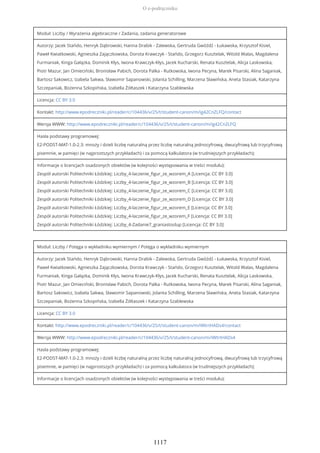 Moduł: Liczby / Wyrażenia algebraiczne / Zadania, zadania generatorowe
Autorzy: Jacek Stańdo, Henryk Dąbrowski, Hanna Drabik - Zalewska, Gertruda Gwóźdź - Łukawska, Krzysztof Kisiel,
Paweł Kwiatkowski, Agnieszka Zajączkowska, Dorota Krawczyk - Stańdo, Grzegorz Kusztelak, Witold Walas, Magdalena
Furmaniak, Kinga Gałązka, Dominik Kłys, Iwona Krawczyk-Kłys, Jacek Kucharski, Renata Kusztelak, Alicja Laskowska,
Piotr Mazur, Jan Omieciński, Bronisław Pabich, Dorota Palka - Rutkowska, Iwona Pecyna, Marek Pisarski, Alina Saganiak,
Bartosz Sakowicz, Izabela Sakwa, Sławomir Sapanowski, Jolanta Schilling, Marzena Sławińska, Aneta Stasiak, Katarzyna
Szczepaniak, Bożenna Szkopińska, Izabella Żółtaszek i Katarzyna Szablewska
Licencja: CC BY 3.0
Kontakt: http://www.epodreczniki.pl/reader/c/104436/v/25/t/student-canon/m/ig42CnZLFQ/contact
Wersja WWW: http://www.epodreczniki.pl/reader/c/104436/v/25/t/student-canon/m/ig42CnZLFQ
Hasła podstawy programowej:
E2-PODST-MAT-1.0-2.3: mnoży i dzieli liczbę naturalną przez liczbę naturalną jednocyfrową, dwucyfrową lub trzycyfrową
pisemnie, w pamięci (w najprostszych przykładach) i za pomocą kalkulatora (w trudniejszych przykładach);
Informacje o licencjach osadzonych obiektów (w kolejności występowania w treści modułu):
Zespół autorski Politechniki Łódzkiej: Liczby_4-laczenie_figur_ze_wzorem_A [Licencja: CC BY 3.0]
Zespół autorski Politechniki Łódzkiej: Liczby_4-laczenie_figur_ze_wzorem_B [Licencja: CC BY 3.0]
Zespół autorski Politechniki Łódzkiej: Liczby_4-laczenie_figur_ze_wzorem_C [Licencja: CC BY 3.0]
Zespół autorski Politechniki Łódzkiej: Liczby_4-laczenie_figur_ze_wzorem_D [Licencja: CC BY 3.0]
Zespół autorski Politechniki Łódzkiej: Liczby_4-laczenie_figur_ze_wzorem_E [Licencja: CC BY 3.0]
Zespół autorski Politechniki Łódzkiej: Liczby_4-laczenie_figur_ze_wzorem_F [Licencja: CC BY 3.0]
Zespół autorski Politechniki Łódzkiej: Liczby_4-Zadanie7_graniastoslup [Licencja: CC BY 3.0]
Moduł: Liczby / Potęga o wykładniku wymiernym / Potęga o wykładniku wymiernym
Autorzy: Jacek Stańdo, Henryk Dąbrowski, Hanna Drabik - Zalewska, Gertruda Gwóźdź - Łukawska, Krzysztof Kisiel,
Paweł Kwiatkowski, Agnieszka Zajączkowska, Dorota Krawczyk - Stańdo, Grzegorz Kusztelak, Witold Walas, Magdalena
Furmaniak, Kinga Gałązka, Dominik Kłys, Iwona Krawczyk-Kłys, Jacek Kucharski, Renata Kusztelak, Alicja Laskowska,
Piotr Mazur, Jan Omieciński, Bronisław Pabich, Dorota Palka - Rutkowska, Iwona Pecyna, Marek Pisarski, Alina Saganiak,
Bartosz Sakowicz, Izabela Sakwa, Sławomir Sapanowski, Jolanta Schilling, Marzena Sławińska, Aneta Stasiak, Katarzyna
Szczepaniak, Bożenna Szkopińska, Izabella Żółtaszek i Katarzyna Szablewska
Licencja: CC BY 3.0
Kontakt: http://www.epodreczniki.pl/reader/c/104436/v/25/t/student-canon/m/iWtrtHADs4/contact
Wersja WWW: http://www.epodreczniki.pl/reader/c/104436/v/25/t/student-canon/m/iWtrtHADs4
Hasła podstawy programowej:
E2-PODST-MAT-1.0-2.3: mnoży i dzieli liczbę naturalną przez liczbę naturalną jednocyfrową, dwucyfrową lub trzycyfrową
pisemnie, w pamięci (w najprostszych przykładach) i za pomocą kalkulatora (w trudniejszych przykładach);
Informacje o licencjach osadzonych obiektów (w kolejności występowania w treści modułu):
O e-podręczniku
1117
 