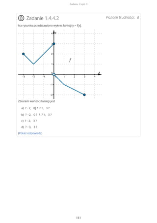 Poziom trudności: BZadanie 1.4.4.2
Na rysunku przedstawiono wykres funkcji y = f(x).
Zbiorem wartości funkcji jest
a) ? −2, 0) ? ? 1, 3 ?
b) ? −2, 0 ? ? ? 1, 3 ?
c) ? −2, 3 ?
d) ? −3, 3 ?
(Pokaż odpowiedź)
Zadania. Część II
111
 