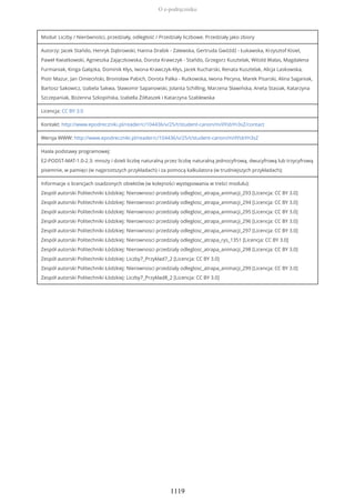 Moduł: Liczby / Nierówności, przedziały, odległość / Przedziały liczbowe. Przedziały jako zbiory
Autorzy: Jacek Stańdo, Henryk Dąbrowski, Hanna Drabik - Zalewska, Gertruda Gwóźdź - Łukawska, Krzysztof Kisiel,
Paweł Kwiatkowski, Agnieszka Zajączkowska, Dorota Krawczyk - Stańdo, Grzegorz Kusztelak, Witold Walas, Magdalena
Furmaniak, Kinga Gałązka, Dominik Kłys, Iwona Krawczyk-Kłys, Jacek Kucharski, Renata Kusztelak, Alicja Laskowska,
Piotr Mazur, Jan Omieciński, Bronisław Pabich, Dorota Palka - Rutkowska, Iwona Pecyna, Marek Pisarski, Alina Saganiak,
Bartosz Sakowicz, Izabela Sakwa, Sławomir Sapanowski, Jolanta Schilling, Marzena Sławińska, Aneta Stasiak, Katarzyna
Szczepaniak, Bożenna Szkopińska, Izabella Żółtaszek i Katarzyna Szablewska
Licencja: CC BY 3.0
Kontakt: http://www.epodreczniki.pl/reader/c/104436/v/25/t/student-canon/m/ilYsbYn3sZ/contact
Wersja WWW: http://www.epodreczniki.pl/reader/c/104436/v/25/t/student-canon/m/ilYsbYn3sZ
Hasła podstawy programowej:
E2-PODST-MAT-1.0-2.3: mnoży i dzieli liczbę naturalną przez liczbę naturalną jednocyfrową, dwucyfrową lub trzycyfrową
pisemnie, w pamięci (w najprostszych przykładach) i za pomocą kalkulatora (w trudniejszych przykładach);
Informacje o licencjach osadzonych obiektów (w kolejności występowania w treści modułu):
Zespół autorski Politechniki Łódzkiej: Nierownosci przedzialy odleglosc_atrapa_animacji_293 [Licencja: CC BY 3.0]
Zespół autorski Politechniki Łódzkiej: Nierownosci przedzialy odleglosc_atrapa_animacji_294 [Licencja: CC BY 3.0]
Zespół autorski Politechniki Łódzkiej: Nierownosci przedzialy odleglosc_atrapa_animacji_295 [Licencja: CC BY 3.0]
Zespół autorski Politechniki Łódzkiej: Nierownosci przedzialy odleglosc_atrapa_animacji_296 [Licencja: CC BY 3.0]
Zespół autorski Politechniki Łódzkiej: Nierownosci przedzialy odleglosc_atrapa_animacji_297 [Licencja: CC BY 3.0]
Zespół autorski Politechniki Łódzkiej: Nierownosci przedzialy odleglosc_atrapa_rys_1351 [Licencja: CC BY 3.0]
Zespół autorski Politechniki Łódzkiej: Nierownosci przedzialy odleglosc_atrapa_animacji_298 [Licencja: CC BY 3.0]
Zespół autorski Politechniki Łódzkiej: Liczby7_Przykład7_2 [Licencja: CC BY 3.0]
Zespół autorski Politechniki Łódzkiej: Nierownosci przedzialy odleglosc_atrapa_animacji_299 [Licencja: CC BY 3.0]
Zespół autorski Politechniki Łódzkiej: Liczby7_Przykład8_2 [Licencja: CC BY 3.0]
O e-podręczniku
1119
 