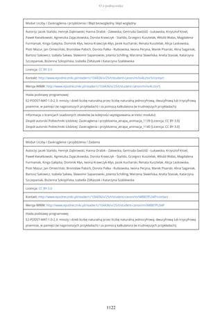 Moduł: Liczby / Zaokrąglenia i przybliżenia / Błąd bezwzględny, błąd względny
Autorzy: Jacek Stańdo, Henryk Dąbrowski, Hanna Drabik - Zalewska, Gertruda Gwóźdź - Łukawska, Krzysztof Kisiel,
Paweł Kwiatkowski, Agnieszka Zajączkowska, Dorota Krawczyk - Stańdo, Grzegorz Kusztelak, Witold Walas, Magdalena
Furmaniak, Kinga Gałązka, Dominik Kłys, Iwona Krawczyk-Kłys, Jacek Kucharski, Renata Kusztelak, Alicja Laskowska,
Piotr Mazur, Jan Omieciński, Bronisław Pabich, Dorota Palka - Rutkowska, Iwona Pecyna, Marek Pisarski, Alina Saganiak,
Bartosz Sakowicz, Izabela Sakwa, Sławomir Sapanowski, Jolanta Schilling, Marzena Sławińska, Aneta Stasiak, Katarzyna
Szczepaniak, Bożenna Szkopińska, Izabella Żółtaszek i Katarzyna Szablewska
Licencja: CC BY 3.0
Kontakt: http://www.epodreczniki.pl/reader/c/104436/v/25/t/student-canon/m/isi4Lctor5/contact
Wersja WWW: http://www.epodreczniki.pl/reader/c/104436/v/25/t/student-canon/m/isi4Lctor5
Hasła podstawy programowej:
E2-PODST-MAT-1.0-2.3: mnoży i dzieli liczbę naturalną przez liczbę naturalną jednocyfrową, dwucyfrową lub trzycyfrową
pisemnie, w pamięci (w najprostszych przykładach) i za pomocą kalkulatora (w trudniejszych przykładach);
Informacje o licencjach osadzonych obiektów (w kolejności występowania w treści modułu):
Zespół autorski Politechniki Łódzkiej: Zaokraglenia i przyblizenia_atrapa_animacja_1139 [Licencja: CC BY 3.0]
Zespół autorski Politechniki Łódzkiej: Zaokraglenia i przyblizenia_atrapa_animacja_1140 [Licencja: CC BY 3.0]
Moduł: Liczby / Zaokrąglenia i przybliżenia / Zadania
Autorzy: Jacek Stańdo, Henryk Dąbrowski, Hanna Drabik - Zalewska, Gertruda Gwóźdź - Łukawska, Krzysztof Kisiel,
Paweł Kwiatkowski, Agnieszka Zajączkowska, Dorota Krawczyk - Stańdo, Grzegorz Kusztelak, Witold Walas, Magdalena
Furmaniak, Kinga Gałązka, Dominik Kłys, Iwona Krawczyk-Kłys, Jacek Kucharski, Renata Kusztelak, Alicja Laskowska,
Piotr Mazur, Jan Omieciński, Bronisław Pabich, Dorota Palka - Rutkowska, Iwona Pecyna, Marek Pisarski, Alina Saganiak,
Bartosz Sakowicz, Izabela Sakwa, Sławomir Sapanowski, Jolanta Schilling, Marzena Sławińska, Aneta Stasiak, Katarzyna
Szczepaniak, Bożenna Szkopińska, Izabella Żółtaszek i Katarzyna Szablewska
Licencja: CC BY 3.0
Kontakt: http://www.epodreczniki.pl/reader/c/104436/v/25/t/student-canon/m/iMB87PL04P/contact
Wersja WWW: http://www.epodreczniki.pl/reader/c/104436/v/25/t/student-canon/m/iMB87PL04P
Hasła podstawy programowej:
E2-PODST-MAT-1.0-2.3: mnoży i dzieli liczbę naturalną przez liczbę naturalną jednocyfrową, dwucyfrową lub trzycyfrową
pisemnie, w pamięci (w najprostszych przykładach) i za pomocą kalkulatora (w trudniejszych przykładach);
O e-podręczniku
1122
 