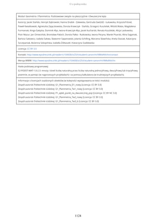 Moduł: Geometria / Planimetria. Podstawowe związki na płaszczyźnie / Dwusieczne kąta
Autorzy: Jacek Stańdo, Henryk Dąbrowski, Hanna Drabik - Zalewska, Gertruda Gwóźdź - Łukawska, Krzysztof Kisiel,
Paweł Kwiatkowski, Agnieszka Zajączkowska, Dorota Krawczyk - Stańdo, Grzegorz Kusztelak, Witold Walas, Magdalena
Furmaniak, Kinga Gałązka, Dominik Kłys, Iwona Krawczyk-Kłys, Jacek Kucharski, Renata Kusztelak, Alicja Laskowska,
Piotr Mazur, Jan Omieciński, Bronisław Pabich, Dorota Palka - Rutkowska, Iwona Pecyna, Marek Pisarski, Alina Saganiak,
Bartosz Sakowicz, Izabela Sakwa, Sławomir Sapanowski, Jolanta Schilling, Marzena Sławińska, Aneta Stasiak, Katarzyna
Szczepaniak, Bożenna Szkopińska, Izabella Żółtaszek i Katarzyna Szablewska
Licencja: CC BY 3.0
Kontakt: http://www.epodreczniki.pl/reader/c/104436/v/25/t/student-canon/m/i9MtdNVchn/contact
Wersja WWW: http://www.epodreczniki.pl/reader/c/104436/v/25/t/student-canon/m/i9MtdNVchn
Hasła podstawy programowej:
E2-PODST-MAT-1.0-2.3: mnoży i dzieli liczbę naturalną przez liczbę naturalną jednocyfrową, dwucyfrową lub trzycyfrową
pisemnie, w pamięci (w najprostszych przykładach) i za pomocą kalkulatora (w trudniejszych przykładach);
Informacje o licencjach osadzonych obiektów (w kolejności występowania w treści modułu):
Zespół autorski Politechniki Łódzkiej: G1_Planimetria_D1_nowy [Licencja: CC BY 3.0]
Zespół autorski Politechniki Łódzkiej: G1_Planimetria_Tw1_nowy [Licencja: CC BY 3.0]
Zespół autorski Politechniki Łódzkiej: P1_aplet_punkt_na_dwusiecznej_pop [Licencja: CC BY NC 3.0]
Zespół autorski Politechniki Łódzkiej: G1_Planimetria_Tw2_nowy [Licencja: CC BY 3.0]
Zespół autorski Politechniki Łódzkiej: G1_Planimetria_Tw3_b [Licencja: CC BY 3.0]
O e-podręczniku
1124
 