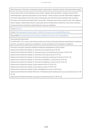 Moduł: Geometria / Planimetria. Podstawowe związki na płaszczyźnie / Symetralna odcinka. Symetralne boków trójkąta
Autorzy: Jacek Stańdo, Henryk Dąbrowski, Hanna Drabik - Zalewska, Gertruda Gwóźdź - Łukawska, Krzysztof Kisiel,
Paweł Kwiatkowski, Agnieszka Zajączkowska, Dorota Krawczyk - Stańdo, Grzegorz Kusztelak, Witold Walas, Magdalena
Furmaniak, Kinga Gałązka, Dominik Kłys, Iwona Krawczyk-Kłys, Jacek Kucharski, Renata Kusztelak, Alicja Laskowska,
Piotr Mazur, Jan Omieciński, Bronisław Pabich, Dorota Palka - Rutkowska, Iwona Pecyna, Marek Pisarski, Alina Saganiak,
Bartosz Sakowicz, Izabela Sakwa, Sławomir Sapanowski, Jolanta Schilling, Marzena Sławińska, Aneta Stasiak, Katarzyna
Szczepaniak, Bożenna Szkopińska, Izabella Żółtaszek i Katarzyna Szablewska
Licencja: CC BY 3.0
Kontakt: http://www.epodreczniki.pl/reader/c/104436/v/25/t/student-canon/m/igxObBDDby/contact
Wersja WWW: http://www.epodreczniki.pl/reader/c/104436/v/25/t/student-canon/m/igxObBDDby
Hasła podstawy programowej:
E2-PODST-MAT-1.0-2.3: mnoży i dzieli liczbę naturalną przez liczbę naturalną jednocyfrową, dwucyfrową lub trzycyfrową
pisemnie, w pamięci (w najprostszych przykładach) i za pomocą kalkulatora (w trudniejszych przykładach);
Informacje o licencjach osadzonych obiektów (w kolejności występowania w treści modułu):
Zespół autorski Politechniki Łódzkiej: G1_Planimetria_D2_nowy [Licencja: CC BY 3.0]
Zespół autorski Politechniki Łódzkiej: G1_Planimetria_punkt_na_symetralnej_tw [Licencja: CC BY NC 3.0]
Zespół autorski Politechniki Łódzkiej: G1_Planimetria_Tw3_nowy [Licencja: CC BY 3.0]
Zespół autorski Politechniki Łódzkiej: G1_Planimetria_dowod_tw_symetralnych [Licencja: CC BY NC 3.0]
Zespół autorski Politechniki Łódzkiej: G1_Planimetria_PrzypadkiSz_1_nowy [Licencja: CC BY 3.0]
Zespół autorski Politechniki Łódzkiej: G1_Planimetria_PrzypadkiSz_2_nowy [Licencja: CC BY 3.0]
Zespół autorski Politechniki Łódzkiej: G_pole_trojkata [Licencja: CC BY NC 3.0]
Zespół autorski Politechniki Łódzkiej: G_pole_trapezu [Licencja: CC BY NC 3.0]
Zespół autorski Politechniki Łódzkiej: G_pole_rownolegloboku [Licencja: CC BY NC 3.0]
Zespół autorski Politechniki Łódzkiej: Planimetria. Podstawowe zwiazki naplaszczyznie_cw_ok_wp_4new [Licencja: CC BY
NC 3.0]
Zespół autorski Politechniki Łódzkiej: G_okr_wpis_w_czworokat [Licencja: CC BY NC 3.0]
O e-podręczniku
1125
 
