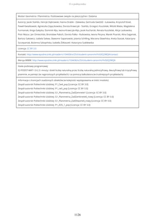 Moduł: Geometria / Planimetria. Podstawowe związki na płaszczyźnie / Zadania
Autorzy: Jacek Stańdo, Henryk Dąbrowski, Hanna Drabik - Zalewska, Gertruda Gwóźdź - Łukawska, Krzysztof Kisiel,
Paweł Kwiatkowski, Agnieszka Zajączkowska, Dorota Krawczyk - Stańdo, Grzegorz Kusztelak, Witold Walas, Magdalena
Furmaniak, Kinga Gałązka, Dominik Kłys, Iwona Krawczyk-Kłys, Jacek Kucharski, Renata Kusztelak, Alicja Laskowska,
Piotr Mazur, Jan Omieciński, Bronisław Pabich, Dorota Palka - Rutkowska, Iwona Pecyna, Marek Pisarski, Alina Saganiak,
Bartosz Sakowicz, Izabela Sakwa, Sławomir Sapanowski, Jolanta Schilling, Marzena Sławińska, Aneta Stasiak, Katarzyna
Szczepaniak, Bożenna Szkopińska, Izabella Żółtaszek i Katarzyna Szablewska
Licencja: CC BY 3.0
Kontakt: http://www.epodreczniki.pl/reader/c/104436/v/25/t/student-canon/m/iYvSXQ2WQA/contact
Wersja WWW: http://www.epodreczniki.pl/reader/c/104436/v/25/t/student-canon/m/iYvSXQ2WQA
Hasła podstawy programowej:
E2-PODST-MAT-1.0-2.3: mnoży i dzieli liczbę naturalną przez liczbę naturalną jednocyfrową, dwucyfrową lub trzycyfrową
pisemnie, w pamięci (w najprostszych przykładach) i za pomocą kalkulatora (w trudniejszych przykładach);
Informacje o licencjach osadzonych obiektów (w kolejności występowania w treści modułu):
Zespół autorski Politechniki Łódzkiej: P1_Cw4_pop [Licencja: CC BY 3.0]
Zespół autorski Politechniki Łódzkiej: P1_cw5_pop [Licencja: CC BY 3.0]
Zespół autorski Politechniki Łódzkiej: G1_Planimetria_ZadZamniete1 [Licencja: CC BY 3.0]
Zespół autorski Politechniki Łódzkiej: G1_Planimetria_ZadZamkniete6_nowy [Licencja: CC BY 3.0]
Zespół autorski Politechniki Łódzkiej: G1_Planimetria_ZadOtwarte4_nowy [Licencja: CC BY 3.0]
Zespół autorski Politechniki Łódzkiej: P1_ZO5_1_pop [Licencja: CC BY 3.0]
O e-podręczniku
1126
 