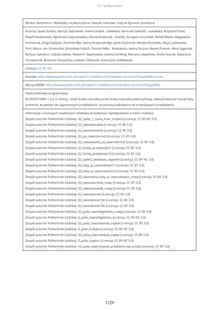 Moduł: Geometria / Wielokąty na płaszczyźnie. Związki miarowe / Kąty w figurach, przekątne
Autorzy: Jacek Stańdo, Henryk Dąbrowski, Hanna Drabik - Zalewska, Gertruda Gwóźdź - Łukawska, Krzysztof Kisiel,
Paweł Kwiatkowski, Agnieszka Zajączkowska, Dorota Krawczyk - Stańdo, Grzegorz Kusztelak, Witold Walas, Magdalena
Furmaniak, Kinga Gałązka, Dominik Kłys, Iwona Krawczyk-Kłys, Jacek Kucharski, Renata Kusztelak, Alicja Laskowska,
Piotr Mazur, Jan Omieciński, Bronisław Pabich, Dorota Palka - Rutkowska, Iwona Pecyna, Marek Pisarski, Alina Saganiak,
Bartosz Sakowicz, Izabela Sakwa, Sławomir Sapanowski, Jolanta Schilling, Marzena Sławińska, Aneta Stasiak, Katarzyna
Szczepaniak, Bożenna Szkopińska, Izabella Żółtaszek i Katarzyna Szablewska
Licencja: CC BY 3.0
Kontakt: http://www.epodreczniki.pl/reader/c/104436/v/25/t/student-canon/m/ifaQywdfl4/contact
Wersja WWW: http://www.epodreczniki.pl/reader/c/104436/v/25/t/student-canon/m/ifaQywdfl4
Hasła podstawy programowej:
E2-PODST-MAT-1.0-2.3: mnoży i dzieli liczbę naturalną przez liczbę naturalną jednocyfrową, dwucyfrową lub trzycyfrową
pisemnie, w pamięci (w najprostszych przykładach) i za pomocą kalkulatora (w trudniejszych przykładach);
Informacje o licencjach osadzonych obiektów (w kolejności występowania w treści modułu):
Zespół autorski Politechniki Łódzkiej: G2_aplet_1_suma_miar_trojkata [Licencja: CC BY NC 3.0]
Zespół autorski Politechniki Łódzkiej: G2_twierdzenie5a [Licencja: CC BY 3.0]
Zespół autorski Politechniki Łódzkiej: G2_twierdzenie5b [Licencja: CC BY 3.0]
Zespół autorski Politechniki Łódzkiej: G2_po_twierdzeniu5 [Licencja: CC BY 3.0]
Zespół autorski Politechniki Łódzkiej: G2_ciekawostka_po_twierdzeniu6 [Licencja: CC BY 3.0]
Zespół autorski Politechniki Łódzkiej: G2_liczba_przekatnych1 [Licencja: CC BY 3.0]
Zespół autorski Politechniki Łódzkiej: G2_liczba_przekatnych2 [Licencja: CC BY 3.0]
Zespół autorski Politechniki Łódzkiej: G2_aplet2_wielokaty_wypukle [Licencja: CC BY NC 3.0]
Zespół autorski Politechniki Łódzkiej: G2_katy_w_czworokatach1 [Licencja: CC BY 3.0]
Zespół autorski Politechniki Łódzkiej: G2_katy_w_czworokatach2 [Licencja: CC BY 3.0]
Zespół autorski Politechniki Łódzkiej: G2_Geometria_katy_w czworokatach_nowy [Licencja: CC BY 3.0]
Zespół autorski Politechniki Łódzkiej: G2_twierdzenie9a_nowy [Licencja: CC BY 3.0]
Zespół autorski Politechniki Łódzkiej: G2_twierdzenie9b_nowy [Licencja: CC BY 3.0]
Zespół autorski Politechniki Łódzkiej: G2_twierdzenie9 [Licencja: CC BY 3.0]
Zespół autorski Politechniki Łódzkiej: G2_twierdzenie10a [Licencja: CC BY 3.0]
Zespół autorski Politechniki Łódzkiej: G2_twierdzenie10b [Licencja: CC BY 3.0]
Zespół autorski Politechniki Łódzkiej: G2_pole_rownolegloboku_nowy [Licencja: CC BY 3.0]
Zespół autorski Politechniki Łódzkiej: G_pole_rownolegloboku [Licencja: CC BY NC 3.0]
Zespół autorski Politechniki Łódzkiej: G2_pola_czworokatow_trojkat [Licencja: CC BY 3.0]
Zespół autorski Politechniki Łódzkiej: G_pole_trojkata [Licencja: CC BY NC 3.0]
Zespół autorski Politechniki Łódzkiej: G2_pola_czworokatow_trapez [Licencja: CC BY 3.0]
Zespół autorski Politechniki Łódzkiej: G_pole_trapezu [Licencja: CC BY NC 3.0]
Zespół autorski Politechniki Łódzkiej: G2_pola_czworokatow_przekatne_kat_prosty [Licencja: CC BY 3.0]
O e-podręczniku
1129
 