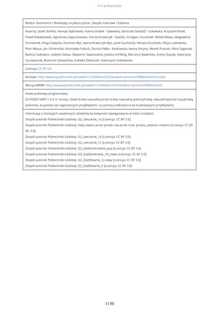 Moduł: Geometria / Wielokąty na płaszczyźnie. Związki miarowe / Zadania
Autorzy: Jacek Stańdo, Henryk Dąbrowski, Hanna Drabik - Zalewska, Gertruda Gwóźdź - Łukawska, Krzysztof Kisiel,
Paweł Kwiatkowski, Agnieszka Zajączkowska, Dorota Krawczyk - Stańdo, Grzegorz Kusztelak, Witold Walas, Magdalena
Furmaniak, Kinga Gałązka, Dominik Kłys, Iwona Krawczyk-Kłys, Jacek Kucharski, Renata Kusztelak, Alicja Laskowska,
Piotr Mazur, Jan Omieciński, Bronisław Pabich, Dorota Palka - Rutkowska, Iwona Pecyna, Marek Pisarski, Alina Saganiak,
Bartosz Sakowicz, Izabela Sakwa, Sławomir Sapanowski, Jolanta Schilling, Marzena Sławińska, Aneta Stasiak, Katarzyna
Szczepaniak, Bożenna Szkopińska, Izabella Żółtaszek i Katarzyna Szablewska
Licencja: CC BY 3.0
Kontakt: http://www.epodreczniki.pl/reader/c/104436/v/25/t/student-canon/m/iW8dhFubnF/contact
Wersja WWW: http://www.epodreczniki.pl/reader/c/104436/v/25/t/student-canon/m/iW8dhFubnF
Hasła podstawy programowej:
E2-PODST-MAT-1.0-2.3: mnoży i dzieli liczbę naturalną przez liczbę naturalną jednocyfrową, dwucyfrową lub trzycyfrową
pisemnie, w pamięci (w najprostszych przykładach) i za pomocą kalkulatora (w trudniejszych przykładach);
Informacje o licencjach osadzonych obiektów (w kolejności występowania w treści modułu):
Zespół autorski Politechniki Łódzkiej: G2_cwiczenie_1a [Licencja: CC BY 3.0]
Zespół autorski Politechniki Łódzkiej: Katy utworz przez proste row przec trzec prosta_zadanie z katami [Licencja: CC BY
NC 3.0]
Zespół autorski Politechniki Łódzkiej: G2_cwiczenie_1b [Licencja: CC BY 3.0]
Zespół autorski Politechniki Łódzkiej: G2_cwiczenie_1c [Licencja: CC BY 3.0]
Zespół autorski Politechniki Łódzkiej: G2_ZadZamkniete9_pop [Licencja: CC BY 3.0]
Zespół autorski Politechniki Łódzkiej: G5_ZadZamkniete_10_nowe [Licencja: CC BY 3.0]
Zespół autorski Politechniki Łódzkiej: G2_ZadOtwarte_3_nowy [Licencja: CC BY 3.0]
Zespół autorski Politechniki Łódzkiej: G2_ZadOtwarte_6 [Licencja: CC BY 3.0]
O e-podręczniku
1130
 