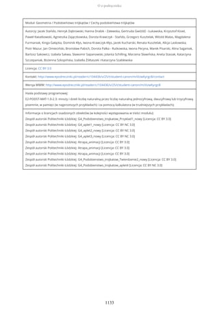 Moduł: Geometria / Podobieństwo trójkątów / Cechy podobieństwa trójkątów
Autorzy: Jacek Stańdo, Henryk Dąbrowski, Hanna Drabik - Zalewska, Gertruda Gwóźdź - Łukawska, Krzysztof Kisiel,
Paweł Kwiatkowski, Agnieszka Zajączkowska, Dorota Krawczyk - Stańdo, Grzegorz Kusztelak, Witold Walas, Magdalena
Furmaniak, Kinga Gałązka, Dominik Kłys, Iwona Krawczyk-Kłys, Jacek Kucharski, Renata Kusztelak, Alicja Laskowska,
Piotr Mazur, Jan Omieciński, Bronisław Pabich, Dorota Palka - Rutkowska, Iwona Pecyna, Marek Pisarski, Alina Saganiak,
Bartosz Sakowicz, Izabela Sakwa, Sławomir Sapanowski, Jolanta Schilling, Marzena Sławińska, Aneta Stasiak, Katarzyna
Szczepaniak, Bożenna Szkopińska, Izabella Żółtaszek i Katarzyna Szablewska
Licencja: CC BY 3.0
Kontakt: http://www.epodreczniki.pl/reader/c/104436/v/25/t/student-canon/m/iXzwKyrgcB/contact
Wersja WWW: http://www.epodreczniki.pl/reader/c/104436/v/25/t/student-canon/m/iXzwKyrgcB
Hasła podstawy programowej:
E2-PODST-MAT-1.0-2.3: mnoży i dzieli liczbę naturalną przez liczbę naturalną jednocyfrową, dwucyfrową lub trzycyfrową
pisemnie, w pamięci (w najprostszych przykładach) i za pomocą kalkulatora (w trudniejszych przykładach);
Informacje o licencjach osadzonych obiektów (w kolejności występowania w treści modułu):
Zespół autorski Politechniki Łódzkiej: G4_Podobienstwo_trojkatow_Przyklad1_nowy [Licencja: CC BY 3.0]
Zespół autorski Politechniki Łódzkiej: G4_aplet1_nowy [Licencja: CC BY NC 3.0]
Zespół autorski Politechniki Łódzkiej: G4_aplet2_nowy [Licencja: CC BY NC 3.0]
Zespół autorski Politechniki Łódzkiej: G4_aplet3_nowy [Licencja: CC BY NC 3.0]
Zespół autorski Politechniki Łódzkiej: Atrapa_animacji [Licencja: CC BY 3.0]
Zespół autorski Politechniki Łódzkiej: Atrapa_animacji [Licencja: CC BY 3.0]
Zespół autorski Politechniki Łódzkiej: Atrapa_animacji [Licencja: CC BY 3.0]
Zespół autorski Politechniki Łódzkiej: G4_Podobienstwo_trojkatow_Twierdzenie2_nowy [Licencja: CC BY 3.0]
Zespół autorski Politechniki Łódzkiej: G4_Podobienstwo_trojkatow_aplet4 [Licencja: CC BY NC 3.0]
O e-podręczniku
1133
 