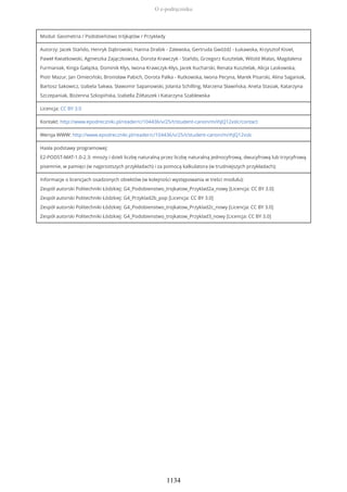 Moduł: Geometria / Podobieństwo trójkątów / Przykłady
Autorzy: Jacek Stańdo, Henryk Dąbrowski, Hanna Drabik - Zalewska, Gertruda Gwóźdź - Łukawska, Krzysztof Kisiel,
Paweł Kwiatkowski, Agnieszka Zajączkowska, Dorota Krawczyk - Stańdo, Grzegorz Kusztelak, Witold Walas, Magdalena
Furmaniak, Kinga Gałązka, Dominik Kłys, Iwona Krawczyk-Kłys, Jacek Kucharski, Renata Kusztelak, Alicja Laskowska,
Piotr Mazur, Jan Omieciński, Bronisław Pabich, Dorota Palka - Rutkowska, Iwona Pecyna, Marek Pisarski, Alina Saganiak,
Bartosz Sakowicz, Izabela Sakwa, Sławomir Sapanowski, Jolanta Schilling, Marzena Sławińska, Aneta Stasiak, Katarzyna
Szczepaniak, Bożenna Szkopińska, Izabella Żółtaszek i Katarzyna Szablewska
Licencja: CC BY 3.0
Kontakt: http://www.epodreczniki.pl/reader/c/104436/v/25/t/student-canon/m/ihJQ12xslc/contact
Wersja WWW: http://www.epodreczniki.pl/reader/c/104436/v/25/t/student-canon/m/ihJQ12xslc
Hasła podstawy programowej:
E2-PODST-MAT-1.0-2.3: mnoży i dzieli liczbę naturalną przez liczbę naturalną jednocyfrową, dwucyfrową lub trzycyfrową
pisemnie, w pamięci (w najprostszych przykładach) i za pomocą kalkulatora (w trudniejszych przykładach);
Informacje o licencjach osadzonych obiektów (w kolejności występowania w treści modułu):
Zespół autorski Politechniki Łódzkiej: G4_Podobienstwo_trojkatow_Przyklad2a_nowy [Licencja: CC BY 3.0]
Zespół autorski Politechniki Łódzkiej: G4_Przyklad2b_pop [Licencja: CC BY 3.0]
Zespół autorski Politechniki Łódzkiej: G4_Podobienstwo_trojkatow_Przyklad2c_nowy [Licencja: CC BY 3.0]
Zespół autorski Politechniki Łódzkiej: G4_Podobienstwo_trojkatow_Przyklad3_nowy [Licencja: CC BY 3.0]
O e-podręczniku
1134
 