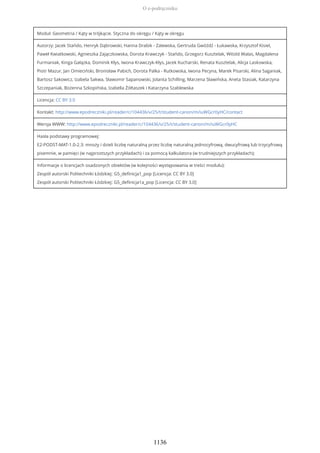 Moduł: Geometria / Kąty w trójkącie. Styczna do okręgu / Kąty w okręgu
Autorzy: Jacek Stańdo, Henryk Dąbrowski, Hanna Drabik - Zalewska, Gertruda Gwóźdź - Łukawska, Krzysztof Kisiel,
Paweł Kwiatkowski, Agnieszka Zajączkowska, Dorota Krawczyk - Stańdo, Grzegorz Kusztelak, Witold Walas, Magdalena
Furmaniak, Kinga Gałązka, Dominik Kłys, Iwona Krawczyk-Kłys, Jacek Kucharski, Renata Kusztelak, Alicja Laskowska,
Piotr Mazur, Jan Omieciński, Bronisław Pabich, Dorota Palka - Rutkowska, Iwona Pecyna, Marek Pisarski, Alina Saganiak,
Bartosz Sakowicz, Izabela Sakwa, Sławomir Sapanowski, Jolanta Schilling, Marzena Sławińska, Aneta Stasiak, Katarzyna
Szczepaniak, Bożenna Szkopińska, Izabella Żółtaszek i Katarzyna Szablewska
Licencja: CC BY 3.0
Kontakt: http://www.epodreczniki.pl/reader/c/104436/v/25/t/student-canon/m/iuWGcr0yHC/contact
Wersja WWW: http://www.epodreczniki.pl/reader/c/104436/v/25/t/student-canon/m/iuWGcr0yHC
Hasła podstawy programowej:
E2-PODST-MAT-1.0-2.3: mnoży i dzieli liczbę naturalną przez liczbę naturalną jednocyfrową, dwucyfrową lub trzycyfrową
pisemnie, w pamięci (w najprostszych przykładach) i za pomocą kalkulatora (w trudniejszych przykładach);
Informacje o licencjach osadzonych obiektów (w kolejności występowania w treści modułu):
Zespół autorski Politechniki Łódzkiej: G5_definicja1_pop [Licencja: CC BY 3.0]
Zespół autorski Politechniki Łódzkiej: G5_definicja1a_pop [Licencja: CC BY 3.0]
O e-podręczniku
1136
 