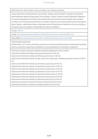 Moduł: Geometria / Kąty w trójkącie. Styczna do okręgu / Kąt środkowy, kąt wpisany
Autorzy: Jacek Stańdo, Henryk Dąbrowski, Hanna Drabik - Zalewska, Gertruda Gwóźdź - Łukawska, Krzysztof Kisiel,
Paweł Kwiatkowski, Agnieszka Zajączkowska, Dorota Krawczyk - Stańdo, Grzegorz Kusztelak, Witold Walas, Magdalena
Furmaniak, Kinga Gałązka, Dominik Kłys, Iwona Krawczyk-Kłys, Jacek Kucharski, Renata Kusztelak, Alicja Laskowska,
Piotr Mazur, Jan Omieciński, Bronisław Pabich, Dorota Palka - Rutkowska, Iwona Pecyna, Marek Pisarski, Alina Saganiak,
Bartosz Sakowicz, Izabela Sakwa, Sławomir Sapanowski, Jolanta Schilling, Marzena Sławińska, Aneta Stasiak, Katarzyna
Szczepaniak, Bożenna Szkopińska, Izabella Żółtaszek i Katarzyna Szablewska
Licencja: CC BY 3.0
Kontakt: http://www.epodreczniki.pl/reader/c/104436/v/25/t/student-canon/m/iiqv10hdWF/contact
Wersja WWW: http://www.epodreczniki.pl/reader/c/104436/v/25/t/student-canon/m/iiqv10hdWF
Hasła podstawy programowej:
E2-PODST-MAT-1.0-2.3: mnoży i dzieli liczbę naturalną przez liczbę naturalną jednocyfrową, dwucyfrową lub trzycyfrową
pisemnie, w pamięci (w najprostszych przykładach) i za pomocą kalkulatora (w trudniejszych przykładach);
Informacje o licencjach osadzonych obiektów (w kolejności występowania w treści modułu):
Zespół autorski Politechniki Łódzkiej: g5_definicja2_pop [Licencja: CC BY 3.0]
Zespół autorski Politechniki Łódzkiej: G5_definicja2a_pop [Licencja: CC BY 3.0]
Zespół autorski Politechniki Łódzkiej: G5_aplet1_zaleznosci_miedzy_katem_srodkowym_wpisanym [Licencja: CC BY NC
3.0]
Zespół autorski Politechniki Łódzkiej: G5_twierdzenie1_pop [Licencja: CC BY 3.0]
Zespół autorski Politechniki Łódzkiej: G5_twierdzenie1a_pop [Licencja: CC BY 3.0]
Zespół autorski Politechniki Łódzkiej: G5_twierdzenie1b_pop [Licencja: CC BY 3.0]
Zespół autorski Politechniki Łódzkiej: G5_twierdzenie1c_pop [Licencja: CC BY 3.0]
Zespół autorski Politechniki Łódzkiej: G5_Twierdzenie1d_pop [Licencja: CC BY 3.0]
Zespół autorski Politechniki Łódzkiej: G5_twierdzenie1e_pop [Licencja: CC BY 3.0]
Zespół autorski Politechniki Łódzkiej: G5_twierdzenie2_pop [Licencja: CC BY 3.0]
Zespół autorski Politechniki Łódzkiej: G5_twierdzenie3_pop [Licencja: CC BY 3.0]
Zespół autorski Politechniki Łódzkiej: G5_Przyklad_nowy [Licencja: CC BY 3.0]
O e-podręczniku
1137
 