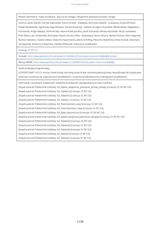 Moduł: Geometria / Kąty w trójkącie. Styczna do okręgu / Wzajemne położenie prostej i okręgu
Autorzy: Jacek Stańdo, Henryk Dąbrowski, Hanna Drabik - Zalewska, Gertruda Gwóźdź - Łukawska, Krzysztof Kisiel,
Paweł Kwiatkowski, Agnieszka Zajączkowska, Dorota Krawczyk - Stańdo, Grzegorz Kusztelak, Witold Walas, Magdalena
Furmaniak, Kinga Gałązka, Dominik Kłys, Iwona Krawczyk-Kłys, Jacek Kucharski, Renata Kusztelak, Alicja Laskowska,
Piotr Mazur, Jan Omieciński, Bronisław Pabich, Dorota Palka - Rutkowska, Iwona Pecyna, Marek Pisarski, Alina Saganiak,
Bartosz Sakowicz, Izabela Sakwa, Sławomir Sapanowski, Jolanta Schilling, Marzena Sławińska, Aneta Stasiak, Katarzyna
Szczepaniak, Bożenna Szkopińska, Izabella Żółtaszek i Katarzyna Szablewska
Licencja: CC BY 3.0
Kontakt: http://www.epodreczniki.pl/reader/c/104436/v/25/t/student-canon/m/i4J0Je8JfJ/contact
Wersja WWW: http://www.epodreczniki.pl/reader/c/104436/v/25/t/student-canon/m/i4J0Je8JfJ
Hasła podstawy programowej:
E2-PODST-MAT-1.0-2.3: mnoży i dzieli liczbę naturalną przez liczbę naturalną jednocyfrową, dwucyfrową lub trzycyfrową
pisemnie, w pamięci (w najprostszych przykładach) i za pomocą kalkulatora (w trudniejszych przykładach);
Informacje o licencjach osadzonych obiektów (w kolejności występowania w treści modułu):
Zespół autorski Politechniki Łódzkiej: G5_Aplet2_wzajemne_polozenie_prostej_okregu [Licencja: CC BY NC 3.0]
Zespół autorski Politechniki Łódzkiej: G5_Tabela1a [Licencja: CC BY 3.0]
Zespół autorski Politechniki Łódzkiej: G5_Tabela1b [Licencja: CC BY 3.0]
Zespół autorski Politechniki Łódzkiej: G5_Tabela1c [Licencja: CC BY 3.0]
Zespół autorski Politechniki Łódzkiej: G5_Twierdzenie4_nowy [Licencja: CC BY 3.0]
Zespół autorski Politechniki Łódzkiej: G5_Twierdzenie5a_nowy [Licencja: CC BY 3.0]
Zespół autorski Politechniki Łódzkiej: G5_Aplet_dynamiczny [Licencja: CC BY NC 3.0]
Zespół autorski Politechniki Łódzkiej: G5_aplet3_wzajemne_polozenie_okregow [Licencja: CC BY NC 3.0]
Zespół autorski Politechniki Łódzkiej: G5_Tabela2b [Licencja: CC BY 3.0]
Zespół autorski Politechniki Łódzkiej: G5_Tabela2a [Licencja: CC BY 3.0]
Zespół autorski Politechniki Łódzkiej: G2_Tabela2d [Licencja: CC BY 3.0]
Zespół autorski Politechniki Łódzkiej: G5_Tabela2 [Licencja: CC BY 3.0]
Zespół autorski Politechniki Łódzkiej: G5_Tabela2c [Licencja: CC BY 3.0]
O e-podręczniku
1138
 