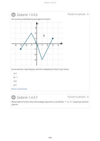 Poziom trudności: AZadanie 1.4.4.6
Na rysunku przedstawiony jest wykres funkcji h.
Suma wartości najmniejszej i wartości największej funkcji h jest równa
a) 2
b) −1
c) 0
d) 1
(Pokaż odpowiedź)
Poziom trudności: AZadanie 1.4.4.7
Wskaż wykres funkcji, która dla każdego argumentu z przedziału ? −2, 2 ? przyjmuje wartości
ujemne.
Zadania. Część II
116
 