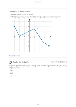 (Pokaż odpowiedź)
Poziom trudności: BZadanie 1.4.4.9
Na rysunku przedstawiono wykres funkcji g. Podaj wszystkie argumenty, dla których funkcja g
przyjmuje wartość
Zapisz zbiór wartości funkcji f.b)
Wypisz miejsca zerowe tej funkcji.c)
Podaj wszystkie argumenty, dla których funkcja przyjmuje wartości nieujemne.d)
0a)
1b)
– 1c)
Zadania. Część II
119
 