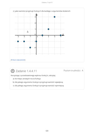 (Pokaż odpowiedź)
Poziom trudności: AZadanie 1.4.4.11
Korzystając z przedstawionego wykresu funkcji k, odczytaj
jakie wartości przyjmuje funkcja h dla każdego z argumentów dodatnichc)
ile miejsc zerowych ma ta funkcjaa)
dla jakiego argumentu funkcja k przyjmuje wartość największąb)
dla jakiego argumentu funkcja k przyjmuje wartość najmniejsząc)
Zadania. Część II
121
 