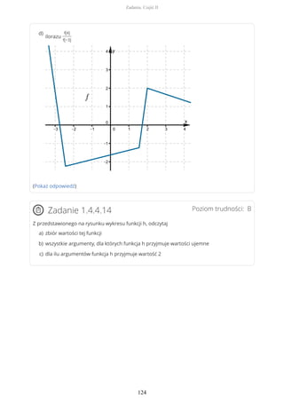 (Pokaż odpowiedź)
Poziom trudności: BZadanie 1.4.4.14
Z przedstawionego na rysunku wykresu funkcji h, odczytaj
ilorazu
f(4)
f(−3)
d)
zbiór wartości tej funkcjia)
wszystkie argumenty, dla których funkcja h przyjmuje wartości ujemneb)
dla ilu argumentów funkcja h przyjmuje wartość 2c)
Zadania. Część II
124
 