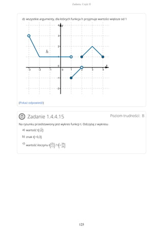 (Pokaż odpowiedź)
Poziom trudności: BZadanie 1.4.4.15
Na rysunku przedstawiony jest wykres funkcji t. Odczytaj z wykresu
wszystkie argumenty, dla których funkcja h przyjmuje wartości większe od 1d)
wartość t(√2)a)
znak t(−0,3)b)
wartość iloczynu t(25
17)? t(−
34
29)
c)
Zadania. Część II
125
 