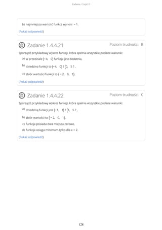 (Pokaż odpowiedź)
Poziom trudności: BZadanie 1.4.4.21
Sporządź przykładowy wykres funkcji, która spełnia wszystkie podane warunki:
(Pokaż odpowiedź)
Poziom trudności: CZadanie 1.4.4.22
Sporządź przykładowy wykres funkcji, która spełnia wszystkie podane warunki:
(Pokaż odpowiedź)
najmniejsza wartość funkcji wynosi – 1.b)
w przedziale (−4, 0) funkcja jest dodatnia,a)
dziedzina funkcji to (−4, 0) ? (0, 5 ? ,b)
zbiór wartości funkcji to { − 2, 0, 1}.c)
dziedziną funkcji jest (−1, 1) ? (1, 5 ? ,a)
zbiór wartości to { − 2, 0, 1},b)
funkcja posiada dwa miejsca zerowe,c)
funkcja osiąga minimum tylko dla x = 2.d)
Zadania. Część II
128
 