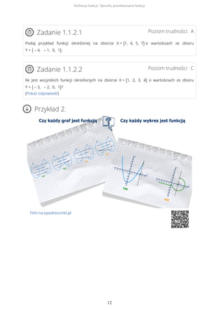 Poziom trudności: AZadanie 1.1.2.1
Podaj przykład funkcji określonej na zbiorze X = {1, 4, 5, 7} o wartościach ze zbioru
Y = { – 4, – 1, 0, 1}.
Poziom trudności: CZadanie 1.1.2.2
Ile jest wszystkich funkcji określonych na zbiorze X = {1, 2, 3, 4} o wartościach ze zbioru
Y = { – 3, – 2, 0, 1}?
(Pokaż odpowiedź)
Przykład 2.
Film na epodreczniki.pl
Definicja funkcji. Sposoby przedstawiania funkcji
12
 