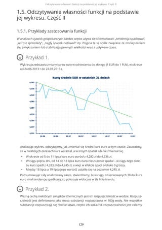 1.5. Odczytywanie własności funkcji na podstawie
jej wykresu. Część II
1.5.1. Przykłady zastosowania funkcji
W analizach zjawisk gospodarczych bardzo często używa się sformułowań: „tendencja spadkowa”,
„wzrost sprzedaży”, „nagły spadek notowań” itp. Pojęcia te są ściśle związane ze zmniejszaniem
się, zwiększaniem lub stabilizacją pewnych wielkości wraz z upływem czasu.
Przykład 1.
Wykres przedstawia zmiany kursu euro w odniesieniu do złotego (1 EUR do 1 PLN), w okresie
od 24.06.2013 r do 22.07.2013 r.
Analizując wykres, odczytujemy, jak zmieniał się średni kurs euro w tym czasie. Zauważmy,
że w niektórych okresach kurs wzrastał, a w innych spadał lub nie zmieniał się.
• W okresie od 5 do 11 lipca kurs euro wzrósł z 4,282 zł do 4,336 zł.
• W ciągu pięciu dni, od 14 do 18 lipca kurs euro nieustannie spadał – w ciągu tego okre-
su kurs spadł z 4,333 zł do 4,245 zł, a więc w efekcie spadł o blisko 9 groszy.
• Między 18 lipca a 19 lipca jego wartość ustaliła się na poziomie 4,245 zł.
Podsumowując cały analizowany okres, stwierdzamy, że w ciągu obserwowanych 30 dni kurs
euro miał tendencję spadkową, co pokazuje widoczna w tle linia trendu.
Przykład 2.
Ważną cechą niektórych związków chemicznych jest ich rozpuszczalność w wodzie. Rozpusz-
czalność jest definiowana jako masa substancji rozpuszczona w 100g wody. Nie wszystkie
substancje rozpuszczają się równie łatwo, często ich wskaźnik rozpuszczalności jest zależny
Odczytywanie własności funkcji na podstawie jej wykresu. Część II
129
 