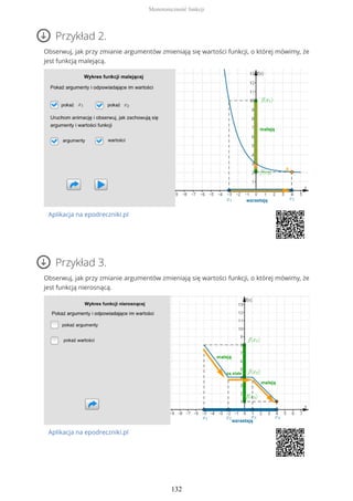 Przykład 2.
Obserwuj, jak przy zmianie argumentów zmieniają się wartości funkcji, o której mówimy, że
jest funkcją malejącą.
Aplikacja na epodreczniki.pl
Przykład 3.
Obserwuj, jak przy zmianie argumentów zmieniają się wartości funkcji, o której mówimy, że
jest funkcją nierosnącą.
Aplikacja na epodreczniki.pl
Monotoniczność funkcji
132
 