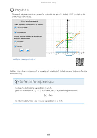 Przykład 4.
Obserwuj, jak przy zmianie argumentów zmieniają się wartości funkcji, o której mówimy, że
jest funkcją niemalejącą.
Aplikacja na epodreczniki.pl
Każdą z czterech prezentowanych w powyższych przykładach funkcji nazywać będziemy funkcją
monotoniczną.
Definicja: Funkcja rosnąca
Funkcja f jest określona w przedziale ? a, b ? .
Jeżeli dla dowolnych x1, x2 ? ? a, b ? takich, że x1 < x2 spełniony jest warunek:
f(x1) < f(x2),
to mówimy, że funkcja f jest rosnąca w przedziale ? a, b ? .
Monotoniczność funkcji
133
 
